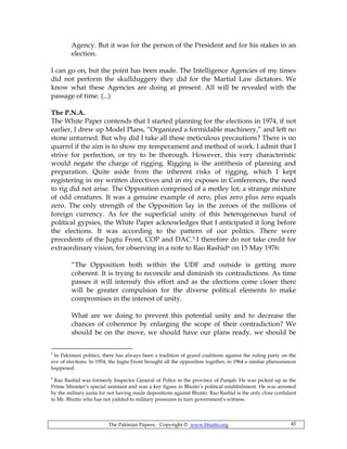 The Pakistan Papers; Copyright © www.bhutto.org 45
Agency. But it was for the person of the President and for his stakes in an
election.
I can go on, but the point has been made. The Intelligence Agencies of my times
did not perform the skullduggery they did for the Martial Law dictators. We
know what these Agencies are doing at present. All will be revealed with the
passage of time. (...)
The P.N.A.
The White Paper contends that I started planning for the elections in 1974, if not
earlier, I drew up Model Plans, “Organized a formidable machinery,” and left no
stone unturned. But why did I take all these meticulous precautions? There is no
quarrel if the aim is to show my temperament and method of work. I admit that I
strive for perfection, or try to be thorough. However, this very characteristic
would negate the charge of rigging. Rigging is the antithesis of planning and
preparation. Quite aside from the inherent risks of rigging, which I kept
registering in my written directives and in my exposes in Conferences, the need
to rig did not arise. The Opposition comprised of a motley lot; a strange mixture
of odd creatures. It was a genuine example of zero, plus zero plus zero equals
zero. The only strength of the Opposition lay in the zeroes of the millions of
foreign currency. As for the superficial unity of this heterogeneous band of
political gypsies, the White Paper acknowledges that I anticipated it long before
the elections. It was according to the pattern of our politics. There were
precedents of the Jugtu Front, COP and DAC.5 I therefore do not take credit for
extraordinary vision, for observing in a note to Rao Rashid6 on 15 May 1976:
“The Opposition both within the UDF and outside is getting more
coherent. It is trying to reconcile and diminish its contradictions. As time
passes it will intensify this effort and as the elections come closer there
will be greater compulsion for the diverse political elements to make
compromises in the interest of unity.
What are we doing to prevent this potential unity and to decrease the
chances of coherence by enlarging the scope of their contradiction? We
should be on the move, we should have our plans ready, we should be
5
In Pakistani politics, there has always been a tradition of grand coalitions against the ruling party on the
eve of elections. In 1954, the Jugtu Front brought all the opposition together; in 1964 a similar phenomenon
happened.
6
Rao Rashid was formerly Inspector General of Police in the province of Punjab. He was picked up as the
Prime Minister’s special assistant and was a key figure in Bhutto’s political establishment. He was arrested
by the military junta for not having made depositions against Bhutto. Rao Rashid is the only close confidant
to Mr. Bhutto who has not yielded to military pressures to turn government’s witness.
 