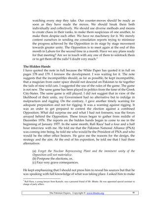 The Pakistan Papers; Copyright © www.bhutto.org 46
watching every step they take. Our counter-moves should be ready as
soon as they have made the moves. We should break them both
individually and collectively. We should use diverse methods and means
to create chaos in their ranks, to make them suspicious of one another, to
make them despise each other. We have no machinery for it. We merely
content ourselves in sending me consolation reports trying to minimize
the progress achieved by the Opposition in its stage by stage movement
towards greater unity. The Opposition is to meet again at the end of this
month in Lahore for the second time in a month. Have we any plans ready
for that meeting? Are we in touch with any one of them to sidetrack them
or to get them off the rails? I doubt very much.”
The Hidden Hands
I have quoted the note in full because the White Paper has quoted it in full on
pages 178 and 179. I foresaw the development. I was waiting for it. The note
suggests that the incompatibles should, as far as possible, be kept incompatible,
that a magician from outer space should not descend on Pakistan to tie together
the tails of nine wild cats. I suggested the use of the rules of the game. The game
is not new. The same game has been played in politics from the time of the Greek
City-States. The same game is still played. I did not suggest that in view of the
likelihood of their unity, my Government had no alternative but to indulge in
malpractices and rigging. On the contrary, I gave another timely warning for
adequate preparation and not for rigging. It was a warning against rigging. It
was an order to get prepared to contest the election against a combined
Opposition. What did surprise me and what I had not foreseen, was the forces
arrayed behind the Opposition. These forces began to gather from middle of
December 1976. The reports on the hidden hands began to come to me in the
beginning of January 1977. In the same month, Rafi Raza7 had a four and a half
hour interview with me. He told me that the Pakistan National Alliance (PNA)
was coming into being, he told me who would be the President of PNA and who
would be the other office bearers. He gave me the reasons for the design, the
strategy and the aim. At the end of his exposition, he told me that I had three
alternatives:
(a) Forget the Nuclear Reprocessing Plant and the imminent unity of the
Opposition will not materialize.
(b) Postpone the elections, or,
(c) Face very grave consequences.
He kept emphasizing that I should not press him to reveal his sources but that he
was speaking with full knowledge of what was taking place. I asked him to make
7
Rafi Raza, a young lawyer from Karachi, was a personal friend of Mr. Bhutto. He was appointed special assistant in
charge of party affairs.
 