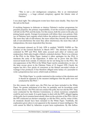 The Pakistan Papers; Copyright © www.bhutto.org 48
“This is not a desi (indigenous) conspiracy, this is an international
conspiracy ... a huge colossal conspiracy against the Islamic state of
Pakistan.”
I was dead right. The subsequent events have been more deadly. They have hit
the nail on the head.
If anything happens to dislocate or destroy Pakistan’s nuclear programme for
peaceful purposes, the primary responsibility, if not the exclusive responsibility,
will fall on the PNA and the Junta. For this reason, both the actors in the play are
joining hands openly. Foreign Governments will follow their own policies. Only
we, in Pakistan, have regimes which follow the policies of foreign governments.
The more they talk of self-reliance, the more reliant they become; the more they
talk of non-interference the more they allow interference; the more they talk of
independence, the more dependent they become.
The document released on 25 July 1978 is entitled “WHITE PAPER on The
Conduct of the General Elections in March 1977.” The elections were keenly
contested by PPP and PNA. Both sides accused each other of violence and
malpractices. Both sides fought a bitterly contested election. There is no criticism
of the PNA in the White Paper. Instead it offers apologies for the PNA. It
mentions the unity of the Opposition. It defies me to prove that the PNA
received funds from outside. It criticizes me for not being fair to the PNA. The
non-appearance of the PNA in the White Paper merits consideration, in view of
the lame excuse given in the Pakistan Times of 12 August 1978. Clearly the
regime has felt a few pricks of conscience at the blatant one-sided volume of
wastage it has produced. It has therefore obliged some lackey of a journalist to
write a preposterous face saver, which reads as follows:
“The White Paper ‘is a probe restricted to the conduct of the elections and
it should be apparent to the meanest intelligence that the polls were not
conducted by the PNA’.”
For this reason, the article says, the PNA has not been included in the White
Paper. No greater indictment of its bias, its partiality and its favoritism could
have been shown. The PNA did not conduct the polls, but nor did the PPP. They
were conducted by the Election Commission, to whom numerous complaints
could be and were made. It is quite happy to deal with the PPP’s alleged rigging
of the polls, but it remains benevolently silent on the activities of the PNA. Just as
the PPP conducted an election campaign, so did the PNA, and by virtue of this,
its misdeeds should have been included in the White Paper. Truthfully, the
explanation given above is not apparent to the meanest of mean intelligence. The
void cannot be filled by fallacious ex-post facto explanations. By this hollow
 