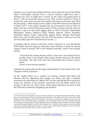The Pakistan Papers; Copyright © www.bhutto.org 49
attempt to cover up for the mistakes that have been made, the fraud of the White
Paper is thoroughly exposed. Even a cursory inclusion might have been a
minimal face saver. It might have covered up the cracks and gaping holes of
deceit. I will not accept this fatuous excuse. Only an idiot could be so blind. It
would have been more accurate if the regime had come out brazenly and called
the Document a “White Paper on the Conduct of the PPP in the General Elections
in March 1977.” It has clearly selected only my Government and my Party for
attack. Not one of the 343 documents relate to PNA’s election activities. Not one
instance is given of the brutal rigging done by PNA in Karachi, Hyderabad,
Mirpurkhas, Sukkur, Rahimyar Khan, Multan, Sahiwal, Lahore, Sargodha,
Faisalabad, Sialkot, Gujrat, Gujranwalla, Quetta, Pishin, Mardan, Dera-Ismail
Khan and a host of other places. Not one PNA document is cited, not even the
one that called upon the Armed Forces to revolt. (...)
In dealing with the actions of the PNA, which I intend to do, even though the
White Paper does not appear to think they merit attention, I repeat the earnest
request I made in January 1977 in the National Assembly, which I have already
quoted:
“I hope that the coming election will be a clean and a fair election but my
promise alone is not enough. Other parties should reciprocate this desire
and policy. The other side must also demonstrate that it knows what it
means
to have a clean and fair election...”
I pleaded for reciprocation in the larger national interest. Here I quote only a few
examples of PNA reciprocity:
(a) Mr. Asghar Khan,8 on a number of occasions, claimed long before the
elections that the Opposition had already won them, and only a formality
remained to be performed on 7 March 1977. He also said that the PNA would not
accept any decision of the elections announced over the Radio which were
contrary to the facts of a PNA victory. What clearer indication can there be that
the PNA had no intention of fighting a fair election?
8
A former chief of the Pakistani air force and former Chairman of Pakistan International Airlines, Asghar
Khan was promoted by the New York Times as the alternative to Mr. Bhutto from the very first days of the
political chaos in Pakistan in March 1977. Reliable sources have indicated that Asghar has been variously
described as “the oldest British option in Pakistan” and “the blue boy of the CIA.” He is formally the leader
of the colorless and programless Tehriq Istiqlal (Movement for Stability) party. While him self not a Ahmadi,
several of his family members are tied to this religious sect. A brother of his is known to have hosted the
visit of the top Tehriq Istqlal leaders to the U.S. two years ago and he himself continues to travel extensively
through the Arab states and China to keep his “option” alive.
 
