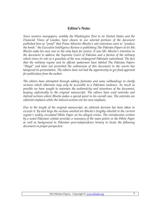The Pakistan Papers; Copyright © www.bhutto.org 5
Editor’s Note:
Since western newspapers, notably the Washington Post in tie United States and the
Financial Times of London, have chosen to use selected portions of the document
published here as “proof” that Prime Minister Bhutto’s sole intentions were to “produce
the bomb,“ the Executive Intelligence Review is publishing The Pakistan Papers to let Mr.
Bhutto make his own case as the only basis for justice. It was Mr. Bhutto’s intention in
the document to address the Supreme Court of Pakistan and a faction of the military
which views its role as a guardian of the now endangered Pakistani nationhood. The fact
that the military regime and its official spokesmen have labeled The Pakistan Papers
“illegal“ and have not permitted the submission of this document in the courts has
hampered its presentation. The editors have not had the opportunity to get final approval
for publication from the author.
The editors have attempted through adding footnotes and some subheadings to clarify
sections which otherwise may only be accessible to a Pakistani audience. As much as
possible we have sought to maintain the authenticity and intentions of the document,
keeping stylistically to the original manuscript. The editors have used asterisks and
italized sections where Bhutto makes a special point in his overall case. The asterisks are
editorial emphasis while the italized sections are his own emphasis.
Due to the length of the original manuscript, an editorial decision has been taken to
excerpt it. By and large the sections omitted are Bhutto’s lengthy rebuttal to the current
regime’s widely circulated White Paper on his alleged crimes. The introduction written
by a noted Pakistani scholar provides a summary of the main points in the White Paper
as well as background in Pakistani post-independence history to locate the following
document in proper perspective.
 