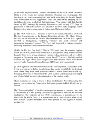 The Pakistan Papers; Copyright © www.bhutto.org 50
(b) In order to paralyze the Country, the leaders of the PNA called a General
Strike a week before the General Elections. Disorder was widespread. The
burning of two buses was enough to halt traffic completely in Karachi. People
were intimidated by PNA supporters. They also attacked the property of PPP
candidates, in order to obstruct their campaign. PNA workers did their best to
break up PPP meetings by causing disturbances and burning PPP flags. A
procession of PPP lady workers was abused in the most filthy language. In the
Punjab violent attacks were made at Gujranwala, Daska and Sialkot.
(c) The PNA went mad... I received a copy of the complaint sent to the Chief
Election Commissioner by the Federal Education Minister, Mr. Abdul Hafeez
Pirzada, on the situation in Karachi. He described how the PNA had “openly
resorted to hooliganism, vandalism, violence” and used “abusive and
provocative language” against PPP. They had launched a vicious campaign
involving numerous violations of election laws.
(d) On the Election Day itself, 7 March 1977, apart from the massive rigging
which the PNA did, there were further acts of hooliganism. They went to town in
Karachi. There were armed attacks at various polling stations which served the
purpose of frightening away women voters. Two PPP workers died of gun-shot
wounds and eight others were hospitalized. PPP election offices were burnt
down in Malir Extension Colony, Korangi, PIB Colony and Liaquatabad.
(e) PNA agitation after the election followed a similar pattern. Not content with
trying to create havoc before the elections, they would not abide by the fruits of
their labors. They went mad, absolutely berserk, as the Americans would say.
Ironically, the wives of both sons of the Chief Election Commissioner, Asif Sajjad
and Wasim Sajjad, led processions in protest of the election result.
These examples are only a token of their misbehavior. Notwithstanding the
gravest provocations, my Government did not reciprocate in kind. We did not go
berserk.
The “desire and policy” of the Opposition parties was not to contest a clean and
a fair election. It is this glaring fact which is apparent to those of the meanest
intelligence. The omission of the PNA’s commission is conspicuous by its
absence in the White Paper. It is so one-sided as to close even the other eye of
Lord Nelson. Double standards have been applied by this regime in double
dosage. (...)
 
