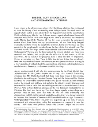 The Pakistan Papers; Copyright © www.bhutto.org 51
THE MILITARY, THE CIVILIAN
AND THE NATIONAL INTEREST
I now return to the all important subject of civil-military relations. I do not intend
to trace the history of this relationship since Independence. Nor do I intend to
repeat what I stated in my affidavits in the Supreme Court in the Constitution
Petition challenging Martial Law. I do not want to repeat what I stated in my still
censored Affidavit in the Lahore High Court filed in relation to my detention
under Martial Law Order Number 12. Nor do I want to mention the subsequent
events which have borne out my apprehensions. All the three fully fledged
Martial Laws stand before the people like a mirror. Being heavily made up with
cosmetics, the people could not clearly see the face of the first Martial Law. The
Elizabeth Arden “make up” of the second Martial Law was washed away in the
Brahmaputra.9 The wig and the false teeth of the present Martial Law have been
removed and behold, the people see the reflection in the mirror in all its
nakedness. As we stand at the precipice there is little time left for arguments.
Events are moving very fast. There is little time to lose if time has not already
been lost. Anyone who cannot fathom the moral and spiritual division is living in
a fool’s paradise. I will cut short the arguments on pluralism and singularism, on
secularism and theocracy, on democracy and dictatorship.
As my starting point, I will take the remarks made by the Chief Martial Law
Administrator at the Quetta Airport on 27 July 1978. General Zia-ul-Haq
observed that Mr. Bhutto had said that there were three forces in the country,
that is the Awami League, Pakistan Peoples Party and the Army and Mr. Bhutto
had tried his level best to eliminate the two and get on with one. I admit the first
part of the remark and still hold to it as being the objective reality that emerged
from the Elections of 1970. The Awami League in East Pakistan and the Pakistan
Peoples Party in West Pakistan emerged as the two dominant political forces in
Pakistan. The third was the Army. The Army began openly to take shape as a
political force in 1954. Since that time its role has kept expanding, not
diminishing. In 1969, in the form of Martial Law, the Army was the government
of Pakistan. The Elections of December 1970 were held under a Legal Framework
Order provided by the Army. The Army was in politics up to its neck. It was an
unpleasant and disconcerting reality but unpleasant or pleasant, it was the
reality. There were three political forces—the Awami League, the Pakistan
9
The Brahmaputra River flows through India and Bangladesh. Bhutto’s reference is to the 1971 India-
Pakistan war. The First Martial Law was declared in 1958 when General Ayub Khan took power. The second
was in 1969 when he was overthrown, and the third was imposed with the overthrow of Bhutto on July 5,
1977. None of the martial law periods have resulted in any improved stability for the Pakistani nation.
 