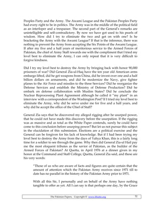 The Pakistan Papers; Copyright © www.bhutto.org 52
Peoples Party and the Army. The Awami League and the Pakistan Peoples Party
had every right to be in politics. The Army was in the middle of the political field
as an interloper and a trespasser. The second part of the General’s remarks are
unintelligible and self-contradictory. By now we have got used to his pearls of
wisdom. How did I try to eliminate the two and get on with one? Is he
bracketing the Army with the Awami League? If that is the inference, there was
nothing to prevent the Army from accepting the Six Points of the Awami League.
If after my five and a half years of meritorious service to the Armed Forces of
Pakistan, the chief of Army Staff rewards me with the compliment that I tried my
level best to eliminate the Army, I can only repeat that it is very difficult to
forgive kindness.
Did I try my level best to destroy the Army by bringing back with honor 90,000
prisoners of war? Did General Zia-ul-Haq have the ten year old American arms
embargo lifted, did he get weapons from China, did he invest over one and a half
billion dollars on armaments, and did he modernize the Navy, give fighter
planes to the Air Force and missiles to the three Services? Did he reorganize the
Defense Services and establish the Ministry of Defense Production? Did he
embark on defense collaboration with Muslim States? Did he conclude the
Nuclear Reprocessing Plant Agreement although he called it “my plant” in an
interview with a correspondent of the Washington Post? If I tried my level best to
eliminate the Army, why did he serve under me for five and a half years, and
why did he accept the office of the Chief of Staff?
General Zia says that he discovered my alleged rigging after he usurped power,
that he could not have made this discovery before the usurpation. If the rigging
was as massive and as total as the White Paper contends, surely he could have
come to this conclusion before usurping power? But let us not pursue this subject
in the elucidation of this submission. Elections are a political exercise and the
General can be forgiven for his lack of knowledge. But if I had been trying my
level best to destroy the Army from the days of Yahya Khan, this is a fairly long
time for a soldier to see through the game. Why then did General Zia-ul Hail pay
me the most eloquent tributes as the savior of Pakistan, as the builder of the
Armed Forces of Pakistan? At Quetta, in April 1976 at a dinner given in my
honor at the Command and Staff College, Quetta, General Zia said, and these are
his very words:
“Those of us who are aware of facts and figures are quite certain that the
amount of attention which the Pakistan Army receives since 1971 till to
date has no parallel in the history of the Pakistan Army prior to 1971.
With all this Sir, I personally and on behalf of the Army have nothing
tangible to offer as yet. All I can say is that perhaps one day, by the Grace
 
