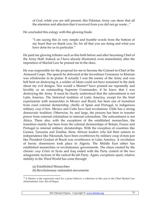 The Pakistan Papers; Copyright © www.bhutto.org 53
of God, while you are still present, this Pakistan Army can show that all
the attention and affection that it received from you did not go waste...”
He concluded this eulogy with this glowing finale:
“I am saying this in very simple and humble words from the bottom of
my heart that we thank you, Sir, for all that you are doing and what you
have done for us in particular.”
He paid me glowing tributes such as this both before and after becoming Chief of
the Army Staff. Indeed, as I have already illustrated, even immediately after the
imposition of Martial Law he praised me to the skies.
He was responsible for the proposal for me to become the Colonel-in-Chief of the
Armored Corps. The speech he delivered at the Investiture Ceremony in Kharian
was wholesome in its praise. If actually I was the enemy of the Army and was
hell bent on destroying it, a soldier of Islam could not have remained in the dark
about my evil designs. Nor would a Momin10 have praised me repeatedly and
lavishly as an outstanding Supreme Commander, if he knew that I was
destroying the Army. It must be clearly understood that the subcontinent is not
Latin America. The historical tradition of Latin America, except for the brief
experiments with monarchies in Mexico and Brazil, has been one of transition
from cruel colonial dictatorship, chiefly of Spain and Portugal, to indigenous
military coup d’états. Mexico and Cuba have had revolutions. Chile has a strong
democratic tradition. Otherwise, by and large, the process has been to transfer
power from external colonialism to internal colonialism. The subcontinent is not
Africa. There also, with the exceptions of the established monarchies, the
transition mainly has been from the colonial dictatorships of Britain, France and
Portugal to internal military dictatorships. With the exception of countries like
Guinea, Tanzania and Zambia, those African leaders who led their nations to
independence like Nkrumah, have been overthrown by military coup d’etats just
like President Goulart of Brazil was overthrown in Latin America. A revolution
of heroic dimensions took place in Algeria. The Middle East either has
established monarchies or revolutionary governments. The chaos created by the
chronic coup d’états in Syria and Iraq ended with the Party control of the two
antagonistic factions of the radical Ba’ath Party. Again, exceptions apart, relative
stability in the Third World has come through:
(a) Established Monarchies
(b) Revolutionary nationalist movements
10
A Momin is the expression used for a pious believer, a reference in this case to the Chief Martial Law
Administrator, Gen. Zia-ul-Haque.
 