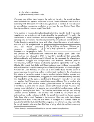 The Pakistan Papers; Copyright © www.bhutto.org 54
“Did the Military Intelligence Chief and his
Chief of Staff exploit me or I exploit them?”
(c) Socialist revolutions
(d) Parliamentary democracies
Wherever coup d’états have become the order of the day, the result has been
either secession or a socialist revolution or both. The secession of East Pakistan is
a case in point. The recent revolution in Afghanistan is another. It was far easier
for a socialist or progressive revolution to overturn the coup d’état of Daud Khan
than the established monarchy of Zahir Shah.
For a number of reasons, the subcontinent falls into a class by itself. It has in its
bloodstream ancient democratic institutions like the panchayat.11 Secondly, the
subcontinent is a vast land mass with an enormous population. Thirdly, people’s
uprisings and movements have taken place in the subcontinent from the time of
Asoka. Fourthly, recognizing these and other related factors of a basic nature,
after the War of Independence in
1857, the British conceded
successive installments of
democracy to the people of India.
The process of democratization continued for ninety years until total
independence was achieved in 1947. For over three decades civilian leaders like
Mahatma Gandhi and Mohammad Ali Jinnah led the masses of the subcontinent
in intensive struggle for independence and freedom. Without political
consciousness, without political awakening, agitations against the Salt Tax, the
Khilafat Movement, Quit India and Direct Action would not have been possible,
and without these convulsions the pillars of British Raj would not have collapsed.
Nowhere in Latin America, or Africa or in the Middle East, has the lesson in
mass awakening been so long and so persistent as it has been in the subcontinent.
The people of the subcontinent, both the Muslim and the Hindus, aroused and
inspired by their civilian leaders, struggled and sacrificed not to merely hoist two
new flags but to get the fruits of freedom and democracy. Nowadays we are told
ever so often that Pakistan was created in the name of Islam. This is true but who
created Pakistan? The Muslim masses, galvanized under the civilian leadership
of the Quaid-e-Azam and not under a coterie of Generals created Pakistan. This
country came into being by a massive movement of the Muslim masses and not
through a midnight coup d’état. The Muslim population and not the Military
Generals created Pakistan. This country was created by the people and its
independence can be sustained only by the people through their chosen leaders.
Only those who created Pakistan in the name of Islam can order their chosen
representatives how to ordain that name. A usurper or a coterie carries no
mandate to fulfil the task. Nor has the usurper or his coterie been empowered by
the people to determine whether this State is being administered in the name of
11
Village democracy institutions established for the first time in ancient Indian kingdoms.
 