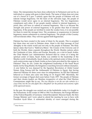 The Pakistan Papers; Copyright © www.bhutto.org 55
Islam. The interpretation has been done collectively in Parliament and not by an
individual or a gang with guns in their hands. The name of Islam does not come
out of a barrel of a gun. I entirely agree that the people of Pakistan will not
tolerate foreign hegemony. On the basis of the self-same logic, the people of
Pakistan would never agree to an internal hegemony. The two hegemonies
compliment each other. If our people meekly submit to internal hegemony, a
priori, they will have to submit to external hegemony. This is so because the
strength and power of external hegemony is far greater than that of internal
hegemony. If the people are terrified to resist the weaker force, it is not possible
for them to resist the stronger force. The acceptance or acquiescence to internal
hegemony means submission to external hegemony. The people of this Country
will not tolerate either. They will rise against both hegemonies.
Pakistan has been created in the name of Islam by the people. This is accepted
but Islam does not exist in Pakistan alone. Islam is the final message of God
Almighty to the whole world and not only to the people of Pakistan. The Holy
Quran states that God is “Rabil-al-a-Meen,” the Creator of the Universe and of
both the Worlds. Islam expands throughout the World. Muslim nations adorn
the Continents of Asia, Africa and Europe. Recently, on a visit to Saudi Arabia,
the Chief Martial Law Administrator declared that by virtue of it being the
spiritual center of Islam, Saudi Arabia was entitled to the leadership of the
Muslim world. Undoubtedly, Saudi Arabia is the spiritual center of Islam, but do
such controversies rage in Saudi Arabia as have been provoked by this regime in
Pakistan? They do not. Under the enlightened leadership of the Saudi Royal
family led by King Khalid, the Kingdom is marching forward without dramatics.
A year before he was deposed by the Egyptian Revolution of Abdul Gamal
Nasser, King Farooq told the Ambassador of Pakistan to Egypt, that having
observed Pakistan for three years since its independence, he felt that Pakistanis
behaved as if Islam also came into being on 14 August 1947. Mercifully, the
former sovereign of Egypt died years before 5 July 1977. The people of Pakistan
and their chosen leaders are Muslims irrespective of what the Chief Election
Commissioner might like to say. The true Muslim is not the one who submits to a
coup d’état, but the one who fights like a Mujjahid12 for the political and economic rights
of the oppressed masses.
In the past, the struggle was carried out on the battlefields: today it is fought in
the Parliaments. In the winter of 1960 or 1961 Von Brentano, the Foreign Minister
of the Federal Republic of Germany visited Rawalpindi. Manzoor Kadir, the then
Foreign Minister and I were asked to attend the meeting he was to have with
President Ayub Khan. A substantial identity of views emerged during the
12
Holy Warrior.
 