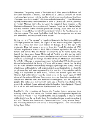 The Pakistan Papers; Copyright © www.bhutto.org 56
discussions. The parting words of President Ayub Khan were that Pakistan had
the same traditions as Prussia. Von Brentano, a German aristocrat of Italian
origins and perhaps not entirely familiar with the common traits and traditions
of the two countries remarked “this information is interesting.” I heard President
Ayub Khan make the same comments in Bonn to Chancellor Konrad Adenauer,
to Foreign Minister Schroeder. In Lahore he repeated these remarks to the
Minister for Economic Co-operation with Overseas Countries, Mr. Walter Scheel,
now the President of the Federal Republic of Germany. Ayub Khan was not an
ordinary person. He had been the Commander-in-Chief of the Pakistan Army for
nine to ten years. What made Ayub Khan think that the comparison was so close
that he repeated it to successive German leaders?
Having got rid of “the menace” of Napoleon Bonaparte, the Emperors and Kings
of Europe gathered in Vienna, the Capital of the Austro-Hungarian Empire to
settle on a treaty for peace and stability in Europe. It was the age of the
aristocrats. They had staged a recovery from the French Revolution of 1789,
defeated Napoleon at Waterloo. With their confidence regained in the belief that
history had chosen “the blue blood” of Europe to be its eternal rulers, they
framed the status quo. Prince Metternich of Austria was the moving spirit.
Despite Talleyrand’s genius to extract the best terms for France, in collaboration
with Lord Castlereagh, the Foreign Secretary of Britain, Metternich imposed the
New Order of Europe in a majestic ceremony in September 1815. the Congress of
Vienna had concluded the Treaty of Vienna which was to ensure that the King
was the State; a land in which nobility has special privileges and riches; a medley
of autocracy and feudalism, with a sprinkling of nascent capitalism, in which the
people came last and were suppressed by the two tiers of the nobility and the
clergy. On September 26, 1815 Russia, Prussia and Austria signed the Holy
Alliance. But within fifteen years the people were on the march again. By 1848
almost all the nations of Central Europe were in revolt. Revolution was in the air.
Leaders like Mazzini and Louis Kossuth had emerged to lead and inspire the
people. The status quo, evolved with such care at Vienna, was shaken to the
ground. Its architect, Prince Metternich fled to London. Later, Benjamin Disraeli
was to tell his wife and his mistress that Metternich was “a bore.”
Engulfed by the revolutions of Europe, the Prussian Junkers expanded their
standing Army. In due course, the Prussian Army had expanded beyond the
resources of Prussia. It was evident that the size and capacity of Prussia would
not be able to bear the burden for long. The situation became so untenable, that it
was said: “Prussia is an Army with a Country and not a Country with an Army.”
The Prussian Junkers were well aware of the consequences. Three choices stood
before them. Either:
 