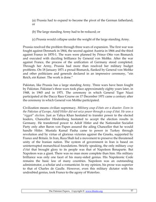 The Pakistan Papers; Copyright © www.bhutto.org 57
(a) Prussia had to expand to become the pivot of the German fatherland;
or
(b) The large standing Army had to be reduced; or
(c) Prussia would collapse under the weight of the large standing Army.
Prussia resolved the problem through three wars of expansion. The first war was
fought against Denmark in 1864, the second against Austria in 1866 and the third
against France in 1870-1. The wars were planned by Prince Otto von Bismarck
and executed with dazzling brilliance by General von Moltke. After the war
against France, the process of the unification of Germany stood completed.
Through her Army, Prussia had more than resolved her military budget
problems. On 18 January 1871 a proud Bismarck, flanked by General von Moltke
and other politicians and generals declared in an impressive ceremony, “ein
Reich, ein Kaiser. The work is done.”
Pakistan, like Prussia has a large standing Army. Three wars have been fought
by Pakistan. Pakistan’s three wars took place approximately eighty years later, in
1948, in 1965 and in 1971. The ceremony in which General Tiger Niazi
participated at the Dacca Race Course on 17 December 1971 came a century after
the ceremony in which General von Moltke participated.
Civilization means civilian supremacy. Military coup d’états are a disaster. Even in
the Pakistan of Europe, Adolf Hitler did not seize power through a coup d’état. He won a
“rigged” election. Just as Yahya Khan hesitated to transfer power to the elected
leaders, Chancellor Hindenburg hesitated to accept the election results in
Germany. He transferred power to Adolf Hitler and the Nationalist Socialist
Party only after Baron von Papen assured the ailing Chancellor that he would
handle Hitler. Mustafa Kamal Pasha came to power in Turkey through
revolution and by virtue of glorious victories against the Greeks, supported by
France and Britain. In Iran, Raza Shah led a movement to preserve the threatened
unity of the Iranian nation. The system of government in Iran is based on
uninterrupted monarchical foundations. Strictly speaking, the only military coup
d’état that brought glory to its people was that of Napoleon Bonaparte. But
Napoleon was a giant. There was no man more complete than him. His military
brilliance was only one facet of his many-sided genius. His Napoleonic Code
remains the basic law of many countries. Napoleon was an outstanding
administrator, a scholar and a romanticist. In my opinion, his prose was superior
to that of Charles de Gaulle. However, even this military dictator with his
undoubted genius, took France to the agony of Waterloo.
 