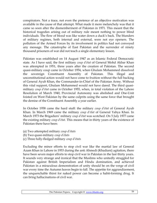 The Pakistan Papers; Copyright © www.bhutto.org 59
conspirators. Not a trace, not even the pretence of an objective motivation was
available in the cause of that attempt. What made it more melancholy was that it
came so soon after the dismemberment of Pakistan in 1971. This meant that the
historical tragedies arising out of military rule meant nothing to power blind
individuals. The flow of blood was like water down a duck’s back. The blunders
of military regimes, both internal and external, were not eye openers. The
pollution of the Armed Forces by its involvement in politics had not conveyed
any message. The catastrophe of East Pakistan and the surrender of ninety
thousand prisoners of war did not teach a single elementary lesson.
Pakistan was established on 14 August 1947 as an Islamic Federal Democratic
state. As I have said, the first military coup d’état of General Mohd Akbar Khan
was attempted in 1951, three years after the creation of Pakistan. The second
quasi-military coup came in October 1954, when Ghulam Mohammed dissolved
the sovereign Constituent Assembly of Pakistan. This illegal and
unconstitutional action would not have come to fruition without the full backing
of General Ayub Khan, the Commander-in-Chief of the Pakistan Army. Without
this vital support, Ghulam Mohammed would not have dared. The third quasi-
military coup d’état came in October 1955, when, in total violation of the Lahore
Resolution of March 1940, Provincial Autonomy was abolished and One-Unit
foisted on West Pakistan by the same culprits using the same force that brought
the demise of the Constituent Assembly a year earlier.
In October 1958 came the hard stuff: the military coup d’état of General Ayub
Khan. In March 1969 came the military coup d’état of General Yahya Khan. In
March 1973 the Brigadiers’ military coup d’état was scotched. On 5 July 1977 came
the existing military coup d’état. This means that in thirty years of the existence of
Pakistan there have been:
(a) Two attempted military coup d’états
(b) Two quasi-military coup d’états
(c) Three fully-fledged military coup d’états
Excluding the minor efforts to stop civil war like the martial law of General
Azam Khan in Lahore in 1953 during the anti Ahmedi (Khadiani) agitation, there
have been seven major efforts to stop civil war in Pakistan in the last thirty years.
It sounds very strange and ironical that the Muslims who unitedly struggled for
Pakistan against British Imperialism and Hindu domination, and achieved
Pakistan in a miraculous demonstration of unity should be on the verge of civil
war every time the Autumn leaves begin to fall. The appetite for aggrandizement,
the unquenchable thirst for naked power can become a habit-forming drug. It
can bring hallucinations of civil war.
 