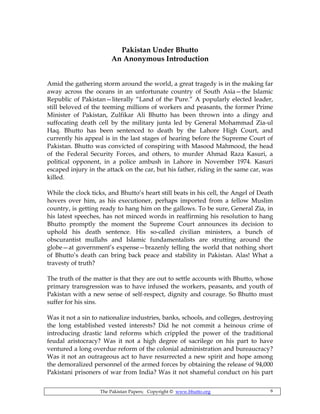 The Pakistan Papers; Copyright © www.bhutto.org 6
Pakistan Under Bhutto
An Anonymous Introduction
Amid the gathering storm around the world, a great tragedy is in the making far
away across the oceans in an unfortunate country of South Asia—the Islamic
Republic of Pakistan—literally “Land of the Pure.” A popularly elected leader,
still beloved of the teeming millions of workers and peasants, the former Prime
Minister of Pakistan, Zulfikar Ali Bhutto has been thrown into a dingy and
suffocating death cell by the military junta led by General Mohammad Zia-ul
Haq. Bhutto has been sentenced to death by the Lahore High Court, and
currently his appeal is in the last stages of hearing before the Supreme Court of
Pakistan. Bhutto was convicted of conspiring with Masood Mahmood, the head
of the Federal Security Forces, and others, to murder Ahmad Raza Kasuri, a
political opponent, in a police ambush in Lahore in November 1974. Kasuri
escaped injury in the attack on the car, but his father, riding in the same car, was
killed.
While the clock ticks, and Bhutto’s heart still beats in his cell, the Angel of Death
hovers over him, as his executioner, perhaps imported from a fellow Muslim
country, is getting ready to hang him on the gallows. To be sure, General Zia, in
his latest speeches, has not minced words in reaffirming his resolution to hang
Bhutto promptly the moment the Supreme Court announces its decision to
uphold his death sentence. His so-called civilian ministers, a bunch of
obscurantist mullahs and Islamic fundamentalists are strutting around the
globe—at government’s expense—brazenly telling the world that nothing short
of Bhutto’s death can bring back peace and stability in Pakistan. Alas! What a
travesty of truth?
The truth of the matter is that they are out to settle accounts with Bhutto, whose
primary transgression was to have infused the workers, peasants, and youth of
Pakistan with a new sense of self-respect, dignity and courage. So Bhutto must
suffer for his sins.
Was it not a sin to nationalize industries, banks, schools, and colleges, destroying
the long established vested interests? Did he not commit a heinous crime of
introducing drastic land reforms which crippled the power of the traditional
feudal aristocracy? Was it not a high degree of sacrilege on his part to have
ventured a long overdue reform of the colonial administration and bureaucracy?
Was it not an outrageous act to have resurrected a new spirit and hope among
the demoralized personnel of the armed forces by obtaining the release of 94,000
Pakistani prisoners of war from India? Was it not shameful conduct on his part
 