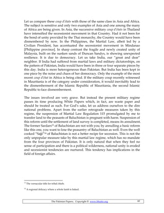 The Pakistan Papers; Copyright © www.bhutto.org 60
Let us compare these coup d’états with those of the same class in Asia and Africa.
The subject is sensitive and only two examples of Asia and one among the many
of Africa are being given. In Asia, the successive military coup d’états in Thailand
have intensified the secessionist movement in that Country. Had it not been for
the bond of unity provided by the Thai monarchy, the Country would have been
dismembered by now. In the Philippines, the Martial Law, albeit led by a
Civilian President, has accentuated the secessionist movement in Mindanao
[Philippine province]. In sharp contrast the fragile and newly created unity of
Malaysia, built on the sunken sands of Duncan Sandys, is showing unexpected
resilience. It is due to democracy. Let us take India, our “great and dear”
neighbor. If India had suffered from martial laws and military dictatorships, on
the pattern of Pakistan, India would have been in three or four separate pieces by
this day. India is more heterogeneous than Pakistan. But India has been kept in
one piece by the noise and chaos of her democracy. Only the example of the most
recent coup d’état in Africa is being cited. If the military coup recently witnessed
in Mauritania is of the category under consideration, it would inevitably lead to
the dismemberment of the Islamic Republic of Mauritania, the second Islamic
Republic to face dismemberment.
The issues involved are very grave. But instead the present military regime
passes its time producing White Papers which, in fact, are waste paper and
should be treated as such. For God’s sake, let us address ourselves to the dire
national problems. Apart from the earlier retrograde measures taken by this
regime, the suspension of Martial Law Regulation 115 promulgated by me to
transfer land to the peasants of Baluchistan is pregnant with harm. Suspension of
this reform until the settlement of land survey is completed, means its annulment.
The former Sardars15 of Baluchistan are not with you; by annulling a basic reform
like this one, you want to lose the peasantry of Baluchistan as well. Even the well
cooked “Sajji”16 of Baluchistan is not a better recipe for secession. This is not the
only unpopular measure take by this martial law regime, which has no mandate
from the four provinces of Pakistan. It is only natural that when they feel no
sense of participation and there is a political wilderness, national unity is eroded
and secessionist tendencies are nurtured. This tendency has implications in the
field of foreign affairs.
15
The vernacular title for tribal chiefs.
16
A regional delicacy where a whole lamb is baked.
 