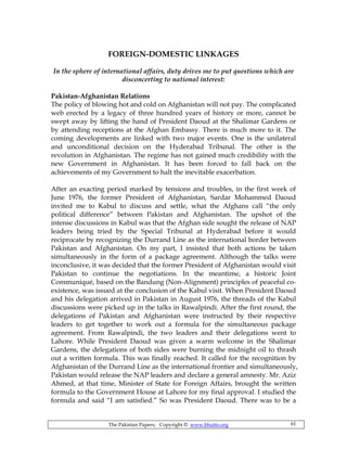 The Pakistan Papers; Copyright © www.bhutto.org 61
FOREIGN-DOMESTIC LINKAGES
In the sphere of international affairs, duty drives me to put questions which are
disconcerting to national interest:
Pakistan-Afghanistan Relations
The policy of blowing hot and cold on Afghanistan will not pay. The complicated
web erected by a legacy of three hundred years of history or more, cannot be
swept away by lifting the hand of President Daoud at the Shalimar Gardens or
by attending receptions at the Afghan Embassy. There is much more to it. The
coming developments are linked with two major events. One is the unilateral
and unconditional decision on the Hyderabad Tribunal. The other is the
revolution in Afghanistan. The regime has not gained much credibility with the
new Government in Afghanistan. It has been forced to fall back on the
achievements of my Government to halt the inevitable exacerbation.
After an exacting period marked by tensions and troubles, in the first week of
June 1976, the former President of Afghanistan, Sardar Mohammed Daoud
invited me to Kabul to discuss and settle, what the Afghans call “the only
political difference” between Pakistan and Afghanistan. The upshot of the
intense discussions in Kabul was that the Afghan side sought the release of NAP
leaders being tried by the Special Tribunal at Hyderabad before it would
reciprocate by recognizing the Durrand Line as the international border between
Pakistan and Afghanistan. On my part, I insisted that both actions be taken
simultaneously in the form of a package agreement. Although the talks were
inconclusive, it was decided that the former President of Afghanistan would visit
Pakistan to continue the negotiations. In the meantime, a historic Joint
Communiqué, based on the Bandung (Non-Alignment) principles of peaceful co-
existence, was issued at the conclusion of the Kabul visit. When President Daoud
and his delegation arrived in Pakistan in August 1976, the threads of the Kabul
discussions were picked up in the talks in Rawalpindi. After the first round, the
delegations of Pakistan and Afghanistan were instructed by their respective
leaders to get together to work out a formula for the simultaneous package
agreement. From Rawalpindi, the two leaders and their delegations went to
Lahore. While President Daoud was given a warm welcome in the Shalimar
Gardens, the delegations of both sides were burning the midnight oil to thrash
out a written formula. This was finally reached. It called for the recognition by
Afghanistan of the Durrand Line as the international frontier and simultaneously,
Pakistan would release the NAP leaders and declare a general amnesty. Mr. Aziz
Ahmed, at that time, Minister of State for Foreign Affairs, brought the written
formula to the Government House at Lahore for my final approval. I studied the
formula and said “I am satisfied.” So was President Daoud. There was to be a
 