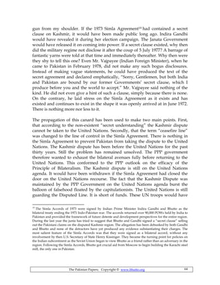 The Pakistan Papers; Copyright © www.bhutto.org 64
gun from my shoulder. If the 1973 Simla Agreement19 had contained a secret
clause on Kashmir, it would have been made public long ago. Indira Gandhi
would have revealed it during her election campaign. The Janata Government
would have released it on coming into power. If a secret clause existed, why then
did the military regime not disclose it after the coup of 5 July 1977? A barrage of
fantastic yarns were told at that time and immediately thereafter. Why then were
they shy to tell this one? Even Mr. Vajpayee (Indian Foreign Minister), when he
came to Pakistan in February 1978, did not make any such bogus disclosures.
Instead of making vague statements, he could have produced the text of the
secret agreement and declared emphatically, “Sorry, Gentlemen, but both India
and Pakistan are bound by our former Governments’ secret clause, which I
produce before you and the world to accept.” Mr. Vajpayee said nothing of the
kind. He did not even give a hint of such a clause, simply because there is none.
On the contrary, he laid stress on the Simla Agreement as it exists and has
existed and continues to exist in the shape it was openly arrived at in June 1972.
There is nothing more nor less to it.
The propagation of this canard has been used to make two main points. First,
that according to the non-existent “secret understanding” the Kashmir dispute
cannot be taken to the United Nations. Secondly, that the term “ceasefire line”
was changed to the line of control in the Simla Agreement. There is nothing in
the Simla Agreement to prevent Pakistan from taking the dispute to the United
Nations. The Kashmir dispute has been before the United Nations for the past
thirty years. Still the problem has remained unsolved. The PPP government
therefore wanted to exhaust the bilateral avenues fully before returning to the
United Nations. This conformed to the PPP outlook on the efficacy of the
Principle of Bilateralism. The Kashmir dispute is still on the United Nations
agenda. It would have been withdrawn if the Simla Agreement had closed the
door on the United Nations recourse. The fact that the Kashmir Dispute was
maintained by the PPP Government on the United Nations agenda burst the
balloon of falsehood floated by the capitulationists. The United Nations is still
guarding the Disputed Line. It is short of funds. These UN troops would have
19
The Simla Accords of 1973 were signed by Indian Prime Minister Indira Gandhi and Bhutto as the
bilateral treaty ending the 1971 Indo-Pakistan war. The accords returned over 90,000 POWs held by India to
Pakistan and provided the framework of future detente and development perspectives for the entire region.
During the last year the junta has tried to suggest that Bhutto and Gandhi signed a “secret clause” selling
out the Pakistani claims on the disputed Kashmir region. The allegation has been debunked by both Gandhi
and Bhutto and none of the detractors have yet produced any evidence substantiating their charges. The
most salient feature of the Simla Accords was that they were signed as a bilateral accord, without any
involvement by then U.S. Secretary of State Henry Kissinger. They became the turning point for policies on
the Indian subcontinent as the Soviet Union began to view Bhutto as a friend rather than an adversary in the
region. Following the Simla Accords, Bhutto got crucial aid from Moscow to begin building the Karachi steel
mill, the only one in Pakistan.
 