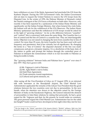 The Pakistan Papers; Copyright © www.bhutto.org 65
been withdrawn at once if the Simla Agreement had precluded the UN from the
Kashmir Dispute. During the I’PP Government’s time, the Indian Government
did not dare to request the United Nations to remove the UN troops from the
Disputed Line. In the winter of 1976, the Defense Minister of Denmark visited
the Danish contingent of the UN Forces at Kashmir on both sides. However, only
recently it has been reported by a spokesman of the Indian Home Ministry and
significantly not the Indian Foreign Ministry, that when General Zia visits India,
the Indians will ask for the withdrawal of the UN Observers. The Indian Home
Ministry spokesman said that the withdrawal of UN troops would be asked for
in the light of “growing relations.” As far as the difference between “ceasefire”
and “control” line is concerned, both mean the same thing. The Ceasefire line is a
line of control and the line of Control is a ceasefire line. They are interchangeable
terms. Objection was not raised in changing the term from ceasefire line to line of
control. For more than 25 years, the term Ceasefire line has been used with such
frequency and persistence, that it has virtually lost all significance. By changing
the terms to a “line of Control,” the disputed character of the line was made
conspicuous and given a dynamic impetus. It is a dereliction of the basic duty of
the nation to guide and prompt the Indians through the controlled press of
Pakistan to interpret the nomenclature which is in fact favorable to Pakistan as
being favorable to India.
The “growing relations” between India and Pakistan have “grown” ever since 5
July 1977. They have grown with:
(i) Mr. Vajpayee’s visit to Pakistan;
(ii) Mr. Agha Shahi’s visit to India;
(iii) Salal Dam Agreement;
(iv) Trade missions, transit negotiations;
(v) Cultural and sports missions, etc.
After seeing off the Vice-President of Libya on 17 August 1978, in an informal
talk with newsmen at the Rawalpindi Airport, the Chief Martial Law
Administrator applauded the remarks of the Libyan Vice-President that the good
relations between the two countries were not due to personalities. In the next
breath, when his attention was drawn to the objection raised by the Foreign
Minister of India on the Karakoram Highway, the General inducted the element
of personalities in Inter-State relations by stating that personally, he had a great
regard for Mr. Vajpayee and that, for the present, he would make no comment.
The great personal regard the Chief Martial Law Administrator has for the rabid
Jan Sanghi20 leader could not have developed at first sight when they met for two
20
The Jan Sangh is the “Hindu” equivalent of the Jamaat-e-Islami’s “Muslim” militancy. Both now find
themselves in the government and are seen as triggers for communal violence in the region. Their emphasis
 