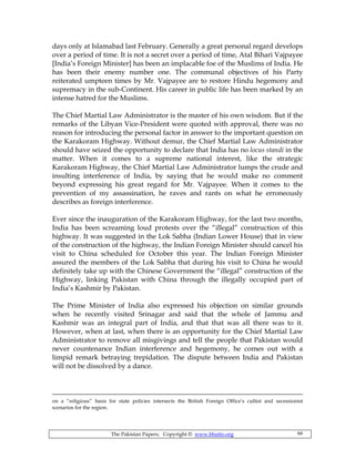 The Pakistan Papers; Copyright © www.bhutto.org 66
days only at Islamabad last February. Generally a great personal regard develops
over a period of time. It is not a secret over a period of time, Atal Bihari Vajpayee
[India’s Foreign Minister] has been an implacable foe of the Muslims of India. He
has been their enemy number one. The communal objectives of his Party
reiterated umpteen times by Mr. Vajpayee are to restore Hindu hegemony and
supremacy in the sub-Continent. His career in public life has been marked by an
intense hatred for the Muslims.
The Chief Martial Law Administrator is the master of his own wisdom. But if the
remarks of the Libyan Vice-President were quoted with approval, there was no
reason for introducing the personal factor in answer to the important question on
the Karakoram Highway. Without demur, the Chief Martial Law Administrator
should have seized the opportunity to declare that India has no locus standi in the
matter. When it comes to a supreme national interest, like the strategic
Karakoram Highway, the Chief Martial Law Administrator lumps the crude and
insulting interference of India, by saying that he would make no comment
beyond expressing his great regard for Mr. Vajpayee. When it comes to the
prevention of my assassination, he raves and rants on what he erroneously
describes as foreign interference.
Ever since the inauguration of the Karakoram Highway, for the last two months,
India has been screaming loud protests over the “illegal” construction of this
highway. It was suggested in the Lok Sabha (Indian Lower House) that in view
of the construction of the highway, the Indian Foreign Minister should cancel his
visit to China scheduled for October this year. The Indian Foreign Minister
assured the members of the Lok Sabha that during his visit to China he would
definitely take up with the Chinese Government the “illegal” construction of the
Highway, linking Pakistan with China through the illegally occupied part of
India’s Kashmir by Pakistan.
The Prime Minister of India also expressed his objection on similar grounds
when he recently visited Srinagar and said that the whole of Jammu and
Kashmir was an integral part of India, and that that was all there was to it.
However, when at last, when there is an opportunity for the Chief Martial Law
Administrator to remove all misgivings and tell the people that Pakistan would
never countenance Indian interference and hegemony, he comes out with a
limpid remark betraying trepidation. The dispute between India and Pakistan
will not be dissolved by a dance.
on a “religious” basis for state policies intersects the British Foreign Office’s cultist and secessionist
scenarios for the region.
 
