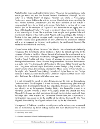 The Pakistan Papers; Copyright © www.bhutto.org 68
Arab/Muslim cause and further from Israel. Whatever the compulsions, India
almost got entry into the first Islamic Summit Conference, although “secular
India” is a “Hindu State.” If aligned Pakistan can attend a Non-Aligned
Conference, would Pakistan be able to prevent Hindu India from attending the
next Islamic Summit Conference? Once the basic criterion of this nature is
compromised, there is no limit to its scope. Each State is captive of her own
history. Just as the examples of Yugoslavia and Romania do not apply, nor do
those of Portugal and Turkey. Portugal is not involved any more in the disputes
of the Non-Aligned States. She would not have sought participation if she still
held Goa in dispute or had not vacated Angola and Mozambique. The history of
Turkey is far too glorious to come under suspicion. India has consented to
Pakistan’s second-class participation in the Conference to embarrass Pakistan
and to set a precedent for her own participation in the next Islamic Summit. She
has killed two birds with one stone.
When General Yahya Khan, the then Chief Martial Law Administrator belatedly
recognized the monstrosity of his mistake at Rabat by almost agreeing to the
presence of India at the First Islamic Summit Conference, he shut himself up in
the Guest House. With eyes full of tears, he begged the Shahinshah of Iran, King
Faisal of Saudi Arabia and King Hassan of Morocco to rescue him. The other
distinguished members of the Pakistan delegation chose to drown their sorrows
in a night club. The Ambassador of Pakistan to Morocco, Akbar Tayabji was the
host. His guests included Agha Shahi (the present foreign policy advisor) and
Major General Omar, the (military intelligence) Major Domo of Yahya Khan. At
the night club, General Omar jokingly introduced Agha Shahi as the Foreign
Minister of Pakistan. Shahi told General Omar not to joke like that. Seven years
later, that is not the only joke which has come true.
It is not honorable to travel on false documents, nor to enter an International
Conference on a fake Passport. It is not necessary to enter every place through
the back door. If nonalignment is all that important, if we are so anxious to show
our identity to an Independent Foreign Policy, the honorable course is to
renounce CENTO, become a truly Non-Aligned State and attend the Non-
Aligned Conference as a full participant through the front door and with head
held high. The “to be or not to be,” the neither fish nor flesh, the “katchi abadi”21
participation has caught us in the middle of the storm, despised by the Non-
Aligned, distrusted by the Aligned and devalued by the Socialist States.
It is repeated, if Pakistan considers non-alignment to be so important as to sneak
into its Conference by favor, sitting outside the main Shamiana,22 it is more
21 “The colony of the poor.”
22 A vast tent constructed for main conference proceedings.
 
