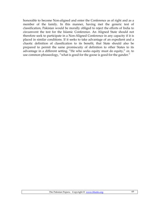The Pakistan Papers; Copyright © www.bhutto.org 69
honorable to become Non-aligned and enter the Conference as of right and as a
member of the family. In this manner, having met the generic test of
classification, Pakistan would be morally obliged to reject the efforts of India to
circumvent the test for the Islamic Conference. An Aligned State should not
therefore seek to participate in a Non-Aligned Conference in any capacity if it is
placed in similar conditions. If it seeks to take advantage of an expedient and a
chaotic definition of classification to its benefit, that State should also be
prepared to permit the same promiscuity of definition to other States to its
advantage in a different setting. “He who seeks equity must do equity,” or, to
use common phraseology, “what is good for the goose is good for the gander.”
 