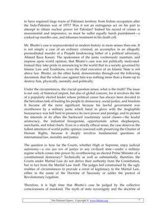 The Pakistan Papers; Copyright © www.bhutto.org 7
to have regained large tracts of Pakistani territory from Indian occupation after
the Indo-Pakistan war of 1971? Was it not an outrageous act on his part to
attempt to obtain nuclear power for Pakistan? Indeed his record of crimes is
monumental and impressive, so must he suffer equally harsh punishment—a
cooked-up murder case, and inhuman treatment in his death cell.
Mr. Bhutto’s case is unprecedented in modern history in more senses than one. It
is not simply a case of an ordinary criminal, an accomplice in an allegedly
premeditated murder of a Punjabi landowning father of a political adversary,
Ahmad Raza Kasuri. The spokesmen of the junta vociferously maintain, and
impress upon world opinion, that Bhutto’s case was not politically motivated.
Instead they take pride in announcing to the world that in a society governed by
Islamic Law and Traditions, even the chief executive of an Islamic State is not
above law. Bhutto, on the other hand, demonstrates through-out the following
document, that the whole case against him was nothing more than a frame-up to
destroy him, physically, mentally and politically.
Under the circumstances, the crucial question arises: what is the truth? The issue
is not only of historical import, but also of global concern, for it involves the life
of a popularly elected leader whose political career has always been devoted to
the herculean task of leading his people to democracy, social justice, and freedom.
It become all the more significant because his lawful government was
overthrown by a military junta which hand in glove with the Anglophile
bureaucracy was hell bent to preserve its own power and prestige, and to protect
the interests of its allies the backward reactionary social classes—the feudal
aristocracy, the industrial bourgeoisie, opportunistic urban shopkeepers,
merchants, and tribal chiefs. Even in a strictly ethical sense, the case deserves the
fullest attention of world public opinion concered with preserving the Charter of
Human Rights, because it deeply involves fundamental questions of
international law, morality and justice.
The question is: how far the Courts, whether High or Supreme, enjoy judicial
autonomy—a sine qua non of justice in any civilized state—under a military
regime which comes into power by overthrowing an elected Prime Minister of a
constitutional democracy? Technically as well as substantially, therefore, the
Courts under Martial Law do not derive their authority from the Constitution,
but in fact from the Martial Law itself. The judges feel constrained by the ugly
realities of circumstances to provide a cover of legitimacy to the Martial Law,
either in the name of the Doctrine of Necessity or udder the pretext of
Revolutionary Legalism.
Therefore, it is high time that Bhutto’s case be judged by the collective
consciousness of mankind. The myth of state sovereignty and the doctrine of
 