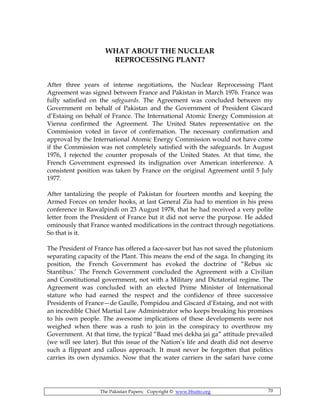 The Pakistan Papers; Copyright © www.bhutto.org 70
WHAT ABOUT THE NUCLEAR
REPROCESSING PLANT?
After three years of intense negotiations, the Nuclear Reprocessing Plant
Agreement was signed between France and Pakistan in March 1976. France was
fully satisfied on the safeguards. The Agreement was concluded between my
Government on behalf of Pakistan and the Government of President Giscard
d’Estaing on behalf of France. The International Atomic Energy Commission at
Vienna confirmed the Agreement. The United States representative on the
Commission voted in favor of confirmation. The necessary confirmation and
approval by the International Atomic Energy Commission would not have come
if the Commission was not completely satisfied with the safeguards. In August
1976, I rejected the counter proposals of the United States. At that time, the
French Government expressed its indignation over American interference. A
consistent position was taken by France on the original Agreement until 5 July
1977.
After tantalizing the people of Pakistan for fourteen months and keeping the
Armed Forces on tender hooks, at last General Zia had to mention in his press
conference in Rawalpindi on 23 August 1978, that he had received a very polite
letter from the President of France but it did not serve the purpose. He added
ominously that France wanted modifications in the contract through negotiations.
So that is it.
The President of France has offered a face-saver but has not saved the plutonium
separating capacity of the Plant. This means the end of the saga. In changing its
position, the French Government has evoked the doctrine of “Rebus sic
Stantibus.’ The French Government concluded the Agreement with a Civilian
and Constitutional government, not with a Military and Dictatorial regime. The
Agreement was concluded with an elected Prime Minister of International
stature who had earned the respect and the confidence of three successive
Presidents of France—de Gaulle, Pompidou and Giscard d’Estaing, and not with
an incredible Chief Martial Law Administrator who keeps breaking his promises
to his own people. The awesome implications of these developments were not
weighed when there was a rush to join in the conspiracy to overthrow my
Government. At that time, the typical “Baad mei dekha jai ga” attitude prevailed
(we will see later). But this issue of the Nation’s life and death did not deserve
such a flippant and callous approach. It must never be forgotten that politics
carries its own dynamics. Now that the water carriers in the safari have come
 