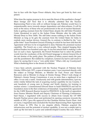 The Pakistan Papers; Copyright © www.bhutto.org 71
face to face with the Super Power shikaris, they have got hoist by their own
petard.
What does the regime propose to do to meet the threat of this qualitative change?
More foreign aid? Now that it is officially admitted that the Nuclear
Reprocessing Plant is lost, with or without foreign aid, Pakistan would have to
unquestionably move towards steeper dependence and alien-reliance. It will be
more at the mercy of those who are professionals in the art of nuclear blackmail.
India is getting uranium from the United States despite the stiff letter President
Carter threatened to send to the Indian Prime Minister after his talks with
Morarji Desai in New Delhi. The stiff letter means nothing to the Indian Prime
Minister as long as he gets the uranium from the United States for India to
explode more nuclear devices. General Zia, in contrast, is thrilled by the “very
polite letter” from President Giscard d’Estaing in which he has been told that the
Agreement will have to be re-negotiated to deny Pakistan the promised nuclear
capability. The French are a very cultured people. They stopped hanging their
political leaders two hundred years ago. It was but natural that in making a volte
face on such a basic Agreement, the French President had to select the politest
words from the vocabulary of the rich French language to inform General Zia of
the sad demise of the pretty plant. The politest of letters cannot match the pain
and the punishment. But riddled by complexes, General Zia had to add insult to
injury by saying that it was a “very polite letter.” What a fall, my Countrymen!
What a shattering blow to the dream of a lifetime.
I have been actively associated with the Nuclear Program of Pakistan from
October 1958 to July 1977, a span of nineteen years. I was concerned directly with
the subject as Foreign Minister, as Minister for Fuel, Power and Natural
Resources and as Minister in charge of Atomic Energy. When I took charge of
Pakistan’s Atomic Energy Commission, it was no more than a signboard of an
office. It was only a name. Assiduously and with granite determination, I put my
entire vitality behind the task of acquiring nuclear capability for my Country. I
sent hundreds of young men to Europe and North America for training in
nuclear science. I commissioned Edward Stone to build PINSTECH and laid its
foundation stone in the then wilderness of Islamabad. I negotiated the agreement
for the 5-MW Research Reactor located in PINSTECH. In the teeth of opposition
from Finance Minister Shoaib and Deputy Chairman of Planning Commission,
Said Hasan, I negotiated with success to obtain from Canada the 137 MW
Karachi Nuclear power plant and performed its opening ceremony towards the
middle of 1976, I gave the approval for the Chashma Nuclear Power Plant. And
of course, I negotiated and concluded the Nuclear Reprocessing Plant Agreement
with France in 1976: Due to my singular efforts, Pakistan acquired the
infrastructure and the potential of nuclear capability. It was not a simple task to
catch up the lost time in a poor and underdeveloped Country like ours. When I
 