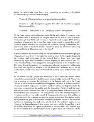 The Pakistan Papers; Copyright © www.bhutto.org 73
should be sub-divided into three parts, containing as annexures all official
documents of any relevance to the subject:
Volume I - Pakistan’s efforts to acquire Nuclear capability.
Volume II -- The Conspiracy against the effort of Pakistan to acquire
Nuclear capability.
Volume III - The success of the Conspiracy and its Consequences.
All the three volumes should be documented fully with official documents, notes
and memoranda as annexures on the precedent of the White Paper Volume I
released on 25 July 1978 and Volume II released on 28 August 1978. What a
wondrous achievement the regime has made to give vent to hatred. But surely,
personal hatred and envy do not go to the extent of causing fundamental and
irrevocable harm to National interest merely to deny me the honor of having
been a faithful and diligent servant of the State?
National interests are not served by the advancement of personal amour-propre.
I have always tried to serve the supreme national interest. I took pains to uphold
the prestige and reputation of the Armed Forces. Even now, my open
commentary upon the Hamoodur Rehman Report [on the causes of the 1971
India-Pakistan War] would irreparably damage the name of the Armed Forces.
Therefore, despite the gravest provocation and inhuman treatment, I will refrain.
There are two significant references to the Hamoodur Rehman Report in the
White Paper, which show how another effort is being made to turn virtue into
vice.
All the Senior Military Officers who had access to the Hamoodur Rehman Report
were of the unanimous view that the report should not be published. Whenever I
held a meeting to consider the publication of the Report, each one of the Senior
Officers of the Armed Forces vehemently opposed the idea. In deference to their
wishes, and out of respect for the Army, I did not release the Report despite the
enormous pressure from the public and the Opposition Parties. I took the cruel
and unkind brunt of the vicious attacks to protect the honor and the name of the
Armed Forces and this is how I am being repaid for it. The Military regime has
been in power for a year and a month. It has released all sorts of filth and lies to
malign me with the object of turning the people against me. The regime would
have jumped the gun to release the Hamoodur Rehman Report if its nefarious
purpose of maligning me had been served by it. The military regime is not
releasing the Report because it is a severe indictment of the Armed Forces and
the military hierarchy. In a press conference in Lahore about four months ago,
the Chief Martial Law Administrator tried to play down the substance of the
 