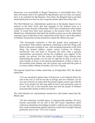 The Pakistan Papers; Copyright © www.bhutto.org 75
Democracy was unworkable in Bengal. Democracy is unworkable here. Over
there, the masses had to be exploited by Big Business and over here our masses
have to be exploited by Big Business. Over there, the Bengalis had to get their
danda [stick] and over here we have to get the danda. Idhar ham udhar turn.
The Chief Martial Law Administrator quoted me at the Quetta Airport on my
analysis of the three forces that had emerged on the political scene as a
consequence of the elections of December 1970. I have commented on this matter
earlier. It would have been more germane to the present crisis, if the Chief
Martial Law Administrator had taken the trouble to quote me on the ambivalent
warnings I gave at that time on the continuation of the Army’s role in the politics
of Pakistan. General Zia-ul-Haq should have added Mr. Bhutto also said:
“The inescapable conclusion is that the people must participate in
government. With military operations continuing in the East Wing, with
India on the point of going to war, with mounting frustration in the West
Wing, the present military regime cannot continue its military-
bureaucratic rule and hope to overcome the crisis. Only a genuine
representative government, having the confidence and support of the
people, can succeed. For this reason, the People’s Party believes that,
representing the people, it is not only its right but its duty to call for an
early transfer of power to the elected representatives. If there is delay in
the transition from military rule, the Country may well reach the point of
no return within a Matter of months. (The Great Tragedy)
The General should have further stated that on 29 September 1971, Mr. Bhutto
stated that:
“It is our considered opinion that, if democracy is not restored before the
end of the year, it will be too late to salvage and save Pakistan. Let me
now put everyone on notice that the present regime cannot cope with the
mess. 0 my people! Let this long night of terror and uncertainty come to
an end. The rule of the Generals must end and the people of Pakistan
must take their destiny in their own hands.”
The Chief Martial Law Administrator should have still further stated that Mr.
Bhutto said:
“We have inherited a terrible legacy of unforgiveable mistakes. We have
become answerable for the sins of the Old Guard. Superficial minds
without an elementary knowledge of politics, without any sense of history,
have made fundamental political decisions which have brought Pakistan
perilously close to ruin.” (The Great Tragedy)
 