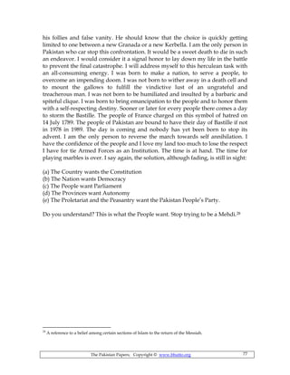 The Pakistan Papers; Copyright © www.bhutto.org 77
his follies and false vanity. He should know that the choice is quickly getting
limited to one between a new Granada or a new Kerbella. I am the only person in
Pakistan who car stop this confrontation. It would be a sweet death to die in such
an endeavor. I would consider it a signal honor to lay down my life in the battle
to prevent the final catastrophe. I will address myself to this herculean task with
an all-consuming energy. I was born to make a nation, to serve a people, to
overcome an impending doom. I was not born to wither away in a death cell and
to mount the gallows to fulfill the vindictive lust of an ungrateful and
treacherous man. I was not born to be humiliated and insulted by a barbaric and
spiteful clique. I was born to bring emancipation to the people and to honor them
with a self-respecting destiny. Sooner or later for every people there comes a day
to storm the Bastille. The people of France charged on this symbol of hatred on
14 July 1789. The people of Pakistan are bound to have their day of Bastille if not
in 1978 in 1989. The day is coming and nobody has yet been born to stop its
advent. I am the only person to reverse the march towards self annihilation. I
have the confidence of the people and I love my land too much to lose the respect
I have for tie Armed Forces as an Institution. The time is at hand. The time for
playing marbles is over. I say again, the solution, although fading, is still in sight:
(a) The Country wants the Constitution
(b) The Nation wants Democracy
(c) The People want Parliament
(d) The Provinces want Autonomy
(e) The Proletariat and the Peasantry want the Pakistan People’s Party.
Do you understand? This is what the People want. Stop trying to be a Mehdi.28
28
A reference to a belief among certain sections of Islam to the return of the Messiah.
 