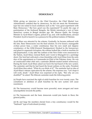 The Pakistan Papers; Copyright © www.bhutto.org 78
DEMOCRACY
While giving an interview to the Chief Executive, the Chief Martial Law
Administrator confided that by democracy, he did not mean the Westminster
type but one suited to local conditions such as the “very good experiment with
Basic Democracy.” But how good was the experiment? To pacify the urge of
participation of the firebrand Bengalis, the British introduced a sort of basic
democracy system in Bengal decades ago. Mr. Manzur Qadir, the Foreign
Minister in Ayub Khan’s regime, picked it up, and, with modifications, advised
President Ayub to launch it as a panacea for the political malaise of Pakistan.
Ayub Khan was attracted by the scheme. Gradually, he became enthused with
the idea. Basic Democracies was the final solution. In it he found a manageable
civilian power base, a wider constituency than his own small and slippery
constituency of the GHQ [General Headquarters]. Hooked to the bureaucracy
and glued to organized corruption, the scheme looked like a built-in machine for
self-perpetuation. A day after the outlines of the New Order were announced to
the Nation, Ayub Khan, General Burki and I went to Khangarh for a partridge
shoot. Our host had cultivated a close friendship with Ayub Khan from the early
days of his appointment as Commander-in-Chief of the Pakistan Army. He was
an uneducated tribal chief and a zamindar [British-created landed aristocracy].
During the lunch Ayub Khan asked our host if he had heard of the new system.
The zamindar said that he had heard the broad outlines on the radio. President
Ayub Khan then asked, “What do you think of it?” The zamindar had no idea of
Ayub Khan’s intense captivation by the scheme. His response was, “Let’s hope it
will work, Jenab.” Ayub Khan was surprised at his reply. “But why are you
doubtful?” he asked. The illiterate zamindar made the following points:
(a) People have exercised the right of adult franchise for over twenty years. The
curtailment or abolition of adult franchise by the new system will cause
resentment;
(b) The bureaucracy would become more powerful, more arrogant and more
unsympathetic towards the public;
(c) The bureaucrats and the basic democrats would join hands to fleece the
general public;
(d) By and large the members elected from a tiny constituency would be the
“badmash” type of individuals [crooks];
 