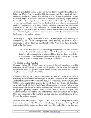 The Pakistan Papers; Copyright © www.bhutto.org 8
domestic jurisdiction should in no way bar the fullest consideration of his case
before the Higher Court of Mankind. It is in pursuance of the precepts of higher
reasoning, justice and equity that Bhutto’s side of the case is presented in the
following pages. A judicious selection of excerpts, comprising approximately
two-thirds of the original, drawn from a document of 319 typescript pages,
written by Mr. Bhutto himself in his death cell, is reproduced for concerned
readers. This document was smuggled out from his prison cell for publication
abroad. In accord with the imperative of Human Rights, it is everybody’s
birthright to seek justice, and if justice is denied to him in his own country, he
must have the right to appeal to human conscience, to the International Court of
Justice, and to the United Nations.
According to a report published in the U.S. newspaper New Solidarity of
December 5, 1978 by its correspondent Daniel Sneider, the truth is that a
conspiracy of silence has been maintained by the Press in the West about the
truth in the Bhutto case:
“Few in the West know what is now happening in Pakistan. The reason is
simple—the Zionist Lobby London-controlled media have determined
that the truth be suppressed at all costs. This writer has direct knowledge
of suppression of the facts of the Bhutto case by the Washington Post, the
London Financial Times, and columnist Jack Anderson.”
The Setting: Modern Pakistan
However, before Mr. Bhutto’s case is presented through gleanings from his
document of self-defense, it seems only logical to provide some background
information about the political events of the country with which he has been
deeply associated since the late 1950s.
Pakistan, a country of 74 million, comprises an area of 310,000 square miles
extending from the mountainous region in the North to the southern coast of the
Arabian Sea; in the North and North West, it is surrounded by India, China, the
U.S.S.R., and Afghanistan, and in the South East, the deserts of Rajasthan
separate it from India; in the South West it has common frontiers with Iran across
the province of Baluchistan. It is a predominantly Muslim state. A wide variety
of peoples speaking Balochi, Bruhi, Pushtu, Sindhi, Saraiki, Punjabi, and
Kashmiri dialects inhabit this land of the Indus Valley civilization. In addition,
there are numerous Urdu speaking Muslim migrants from Indian provinces.
Urdu is the national language.
Pakistan came into being on August 14, 1947 as a result of the partition of the
Indian sub-continent. The All-India Muslim League, the representative political
organization of the Indian Muslims, under the able leadership of the late Mr.
 