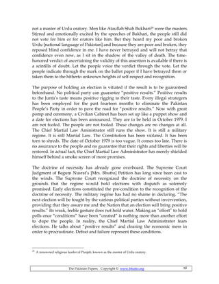 The Pakistan Papers; Copyright © www.bhutto.org 80
not a master of Urdu oratory. Men like Ataullah Shah Bukhari29 were the masters.
Stirred and emotionally excited by the speeches of Bukhari, the people still did
not vote for him or for orators like him. But they heard my poor and broken
Urdu [national language of Pakistan] and because they are poor and broken, they
reposed blind confidence in me. I have never betrayed and will not betray that
confidence even now, as I sit in the shadow of the valley of death. The time-
honored verdict of ascertaining the validity of this assertion is available if there is
a scintilla of doubt. Let the people voice the verdict through the vote. Let the
people indicate through the mark on the ballot paper if I have betrayed them or
taken them to the hitherto unknown heights of self-respect and recognition.
The purpose of holding an election is vitiated if the result is to be guaranteed
beforehand. No political party can guarantee “positive results.” Positive results
to the Junta’s taste means positive rigging to their taste. Every illegal strategem
has been employed for the past fourteen months to eliminate the Pakistan
People’s Party in order to pave the road for “positive results.” Now with great
pomp and ceremony, a Civilian Cabinet has been set up like a puppet show and
a date for elections has been announced. They are to be held in October 1979. I
am not fooled. The people are not fooled. These changes are no changes at all.
The Chief Martial Law Aministrator still runs the show. It is still a military
regime. It is still Martial Law. The Constitution has been violated. It has been
torn to shreds. The date of October 1979 is too vague. It comes too late. There is
no assurance to the people and no guarantee that their rights and liberties will be
restored. In actual fact, the Chief Martial Law Administrator has merely shielded
himself behind a smoke screen of more promises.
The doctrine of necessity has already gone overboard. The Supreme Court
Judgment of Begum Nusrat’s [Mrs. Bhutto] Petition has long since been cast to
the winds. The Supreme Court recognized the doctrine of necessity on the
grounds that the regime would hold elections with dispatch as solemnly
promised. Early elections constituted the pre-condition to the recognition of the
doctrine of necessity. The military regime has had no shame in declaring, “The
next election will be fought by the various political parties without invervention,
providing that they assure me and the Nation that an election will bring positive
results.” Its weak, feeble gesture does not hold water. Making an “effort” to hold
polls once “conditions” have been “created” is nothing more than another effort
to dupe the people. In reality, the Chief Martial Law Administrator fears
elections. He talks about “positive results” and clearing the economic mess in
order to procrastinate. Defeat and failure represent these conditions.
29
A renowned religious leader of Punjab, known as the master of Urdu oratory.
 