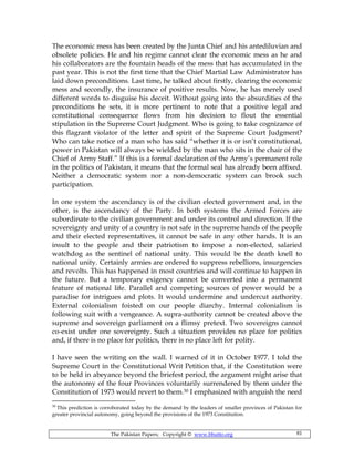 The Pakistan Papers; Copyright © www.bhutto.org 81
The economic mess has been created by the Junta Chief and his antediluvian and
obsolete policies. He and his regime cannot clear the economic mess as he and
his collaborators are the fountain heads of the mess that has accumulated in the
past year. This is not the first time that the Chief Martial Law Administrator has
laid down preconditions. Last time, he talked about firstly, clearing the economic
mess and secondly, the insurance of positive results. Now, he has merely used
different words to disguise his deceit. Without going into the absurdities of the
preconditions he sets, it is more pertinent to note that a positive legal and
constitutional consequence flows from his decision to flout the essential
stipulation in the Supreme Court Judgment. Who is going to take cognizance of
this flagrant violator of the letter and spirit of the Supreme Court Judgment?
Who can take notice of a man who has said “whether it is or isn’t constitutional,
power in Pakistan will always be wielded by the man who sits in the chair of the
Chief of Army Staff.” If this is a formal declaration of the Army’s permanent role
in the politics of Pakistan, it means that the formal seal has already been affixed.
Neither a democratic system nor a non-democratic system can brook such
participation.
In one system the ascendancy is of the civilian elected government and, in the
other, is the ascendancy of the Party. In both systems the Armed Forces are
subordinate to the civilian government and under its control and direction. If the
sovereignty and unity of a country is not safe in the supreme hands of the people
and their elected representatives, it cannot be safe in any other hands. It is an
insult to the people and their patriotism to impose a non-elected, salaried
watchdog as the sentinel of national unity. This would be the death knell to
national unity. Certainly armies are ordered to suppress rebellions, insurgencies
and revolts. This has happened in most countries and will continue to happen in
the future. But a temporary exigency cannot be converted into a permanent
feature of national life. Parallel and competing sources of power would be a
paradise for intrigues and plots. It would undermine and undercut authority.
External colonialism foisted on our people diarchy. Internal colonialism is
following suit with a vengeance. A supra-authority cannot be created above the
supreme and sovereign parliament on a flimsy pretext. Two sovereigns cannot
co-exist under one sovereignty. Such a situation provides no place for politics
and, if there is no place for politics, there is no place left for polity.
I have seen the writing on the wall. I warned of it in October 1977. I told the
Supreme Court in the Constitutional Writ Petition that, if the Constitution were
to be held in abeyance beyond the briefest period, the argument might arise that
the autonomy of the four Provinces voluntarily surrendered by them under the
Constitution of 1973 would revert to them.30 I emphasized with anguish the need
30
This prediction is corroborated today by the demand by the leaders of smaller provinces of Pakistan for
greater provincial autonomy, going beyond the provisions of the 1973 Constitution.
 