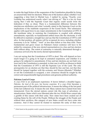 The Pakistan Papers; Copyright © www.bhutto.org 82
to make the legal fiction of the suspension of the Constitution plausible by fixing
an assured time limit for elections. When one of the Justices asked, whether I was
suggesting a time limit to Martial Law, I replied by saying, “Exactly; your
Lordship has understood exactly what I am driving at.” This is a far cry from
saying that I told the Supreme Court that regions could secede from the
federation if they so chose. There is a fundamental difference between this
mischievous attribution and what I actually stated in the Supreme Court on the
implications of the indefinite suspension of the Grand Norm. This submission
applies with equal force to any major amendments in the Constitution of 1973. If
the inordinate delay in restoring the Constitution is coupled with arbitrary
amendments, especially on fundamental settled issues like the electorate, it will
be difficult to maintain a straight face and say that the Constitution of 1973 is still
alive. In that position, all options will be re-opened de novo, including whether
autonomy is to be “fullest,” “total” or less than fullest or less than total. These
fundamental and grave issues on Pakistan’s future existence will have to be
settled by consensus of the new elected representatives in a free and fair election
held without delay. The extent of autonomy is naturally determined through a
consensus arrived at by the newly elected representatives.
I am not saying that the Constitution of 1973 is dead. This will depend on how
much longer it is going to be kept in animated suspension, and whether it is
going to be subjected to amendments. If free and fair elections are not held very
soon and if the Constitution is amended, in that case it will be an illusion to think
that the Constitution of 1973 is still the Supreme Law of the Land. The only
prerequisites for an election are that they should be free and fair, not that they
should be lumped together with the economy and Nizam-i-Mustafa.31 Whether
or not the Constitution is scrapped, a new consensus should be sought by the
correct and unquestionable legal procedures and genuine political authority.
Pakistan: Land of Coups
A coup d’état is an unpleasant experience. It leaves behind a dreadful legacy.
Pakistan, the land of the pure, has become coupistan. If a coup d’état becomes a
permanent part of the political infrastructure, it means the falling of the last petal
of the last withered rose. It means the end. Many nations have existed from time
immemorial. Even the eternal nations cannot risk this type of adventure, or
misadventure. States which were liberated after the two World Wars cannot take
a gamble of this nature with their unity. New states have been created out of
existing States by the will of the People. Without the struggle of the People and
without their sacrifices, this category of new States would not have come into
existence. And if they cannot be trusted to maintain the unity of their own
31
Order based on the prophetic model: a popular demand of the PNA for Islamic law.
 