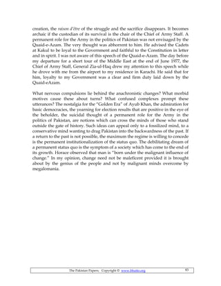 The Pakistan Papers; Copyright © www.bhutto.org 83
creation, the raison d’être of the struggle and the sacrifice disappears. It becomes
archaic if the custodian of its survival is the chair of the Chief of Army Staff. A
permanent role for the Army in the politics of Pakistan was not envisaged by the
Quaid-e-Azam. The very thought was abhorrent to him. He advised the Cadets
at Kakul to be loyal to the Government and faithful to the Constitution in letter
and in spirit. I was not aware of this speech of the Quaid-e-Azam. The day before
my departure for a short tour of the Middle East at the end of June 1977, the
Chief of Army Staff, General Zia-ul-Haq drew my attention to this speech while
he drove with me from the airport to my residence in Karachi. He said that for
him, loyalty to my Government was a clear and firm duty laid down by the
Quaid-eAzam.
What nervous compulsions lie behind the anachronistic changes? What morbid
motives cause these about turns? What confused complexes prompt these
utterances? The nostalgia for the “Golden Era” of Ayub Khan, the admiration for
basic democracies, the yearning for election results that are positive in the eye of
the beholder, the suicidal thought of a permanent role for the Army in the
politics of Pakistan, are notions which can cross the minds of those who stand
outside the gate of history. Such ideas can appeal only to a fossilized mind, to a
conservative mind wanting to drag Pakistan into the backwardness of the past. If
a return to the past is not possible, the maximum the regime is willing to concede
is the permanent institutionalization of the status quo. The debilitating dream of
a permanent status quo is the symptom of a society which has come to the end of
its growth. Horace observed that man is “born under the malignant influence of
change.” In my opinion, change need not be maleficent provided it is brought
about by the genius of the people and not by malignant minds overcome by
megalomania.
 