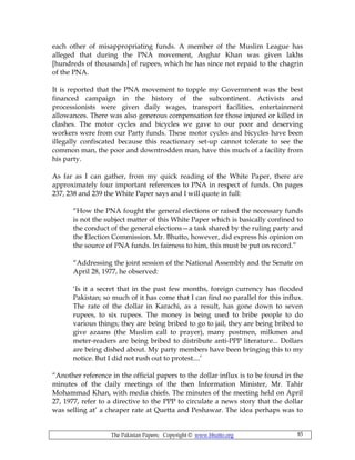 The Pakistan Papers; Copyright © www.bhutto.org 85
each other of misappropriating funds. A member of the Muslim League has
alleged that during the PNA movement, Asghar Khan was given lakhs
[hundreds of thousands] of rupees, which he has since not repaid to the chagrin
of the PNA.
It is reported that the PNA movement to topple my Government was the best
financed campaign in the history of the subcontinent. Activists and
processionists were given daily wages, transport facilities, entertainment
allowances. There was also generous compensation for those injured or killed in
clashes. The motor cycles and bicycles we gave to our poor and deserving
workers were from our Party funds. These motor cycles and bicycles have been
illegally confiscated because this reactionary set-up cannot tolerate to see the
common man, the poor and downtrodden man, have this much of a facility from
his party.
As far as I can gather, from my quick reading of the White Paper, there are
approximately four important references to PNA in respect of funds. On pages
237, 238 and 239 the White Paper says and I will quote in full:
“How the PNA fought the general elections or raised the necessary funds
is not the subject matter of this White Paper which is basically confined to
the conduct of the general elections—a task shared by the ruling party and
the Election Commission. Mr. Bhutto, however, did express his opinion on
the source of PNA funds. In fairness to him, this must be put on record.”
“Addressing the joint session of the National Assembly and the Senate on
April 28, 1977, he observed:
‘Is it a secret that in the past few months, foreign currency has flooded
Pakistan; so much of it has come that I can find no parallel for this influx.
The rate of the dollar in Karachi, as a result, has gone down to seven
rupees, to six rupees. The money is being used to bribe people to do
various things; they are being bribed to go to jail, they are being bribed to
give azaans (the Muslim call to prayer), many postmen, milkmen and
meter-readers are being bribed to distribute anti-PPP literature... Dollars
are being dished about. My party members have been bringing this to my
notice. But I did not rush out to protest....’
“Another reference in the official papers to the dollar influx is to be found in the
minutes of the daily meetings of the then Information Minister, Mr. Tahir
Mohammad Khan, with media chiefs. The minutes of the meeting held on April
27, 1977, refer to a directive to the PPP to circulate a news story that the dollar
was selling at’ a cheaper rate at Quetta and Peshawar. The idea perhaps was to
 