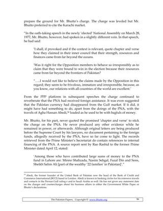 The Pakistan Papers; Copyright © www.bhutto.org 86
prepare the ground for Mr. Bhutto’s charge. The charge was leveled but Mr.
Bhutto preferred to cite the Karachi market.
“In the oath-taking speech in the newly ‘elected’ National Assembly on March 28,
1977, Mr. Bhutto, however, had spoken in a slightly different vein. In that speech,
he had said:
‘I shall, if provoked and if the context is relevant, quote chapter and verse
how they claimed in their inner council that their strength, resources and
finances came from far beyond the oceans.
‘Was it right for the Opposition members to behave so irresponsibly as to
claim that they were bound to win in the election because their resources
came from far beyond the frontiers of Pakistan?
“…..I would not like to believe the claims made by the Opposition in this
regard; they seem to be frivolous, immature and irresponsible, because, as
you know, our relations with all countries of the world are excellent.’
From the PPP platform in subsequent speeches the charge continued to
reverberate that the PNA had received foreign assistance. It was even suggested
that the Pakistan currency had disappeared from the Gulf market. If it did, it
might have had something to do, apart from the doings of the PNA, with the
travels of Agha Hassan Abedi,34 loaded as he used to be with bagfuls of money.
Mr. Bhutto, for his part, never quoted the promised ‘chapter and verse’ to stick
the charge on the PNA. He never produced any other evidence while he
remained in power, or afterwards. Although original letters are being produced
before the Supreme Court by his lawyers, no document pertaining to the foreign
funds, allegedly received by the PNA, have so far come to light. The records
retrieved from the Prime Minister’s Secretariat do contain references to internal
financing of the PNA. A source report sent by Rao Rashid to the former Prime
Minister dated April 12, stated:
‘Among those who have contributed large sums of money to the PNA
fund in Lahore are: Minno Shahzada, Nasim Sehgal, Fazal Din and Sons,
Sheikh Salim Ali [part of the wealthy ‘22 families’ in Pakistan]’.”
34
Abedi, the former founder of the United Bank of Pakistan now the head of the Bank of Credit and
Commerce International (BCCI) based in London. Abedi is known in banking circles for his extensive travels
and contacts in the Persian Gulf ruling e and in Saudi Arabia as well. He has not given any statement date
on the charges and countercharges about his business affairs in either the Government White Paper or
Bhutto’s declarations.
 