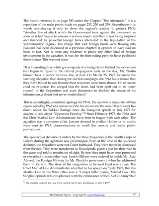 The Pakistan Papers; Copyright © www.bhutto.org 87
The fourth reference is on page 383 under the Chapter “The Aftermath.” It is a
repetition of the main points made on pages 237, 238 and 239. Nevertheless it is
worth reproducing if only to show the regime’s anxiety to protect PNA:
“Another line of attack which the Government took against the movement as
soon as it had begun to assume a serious aspect was that it was being inspired
and financed by powerful foreign forces interested in the liquidation of the
‘revolutionary’ regime. The charge that vast foreign funds were flowing into
Pakistan has been discussed in a previous chapter: it appears to have had no
basis in fact. Nor is there any evidence to prove any other kind of foreign
involvement in the agitation. It was for the then ruling party to have published
the evidence. This was not done.
“It is interesting that, while grave signals of a foreign hand behind the movement
had begun to figure in the official propaganda early in the day, Mr. Bhutto
himself took a rather tortuous line at first. On March 28, 1977, he made the
startling allegation that, during the election campaign, the PNA had claimed that
they were bound to win because their resources came from abroad. He of course
cited no evidence, but alleged that the claim had been spelt out in an ‘inner
council’ of the Opposition and even threatened to disclose the source of his
information, a threat that never materialized.”
This is an outright, unabashed apology for PNA. The question is, why is the military
regime defending PNA in a manner as if the two are one and the same? Much water has
flown under the Sukkur Barrage since the Inaugural speech of July 1977 for
anyone to ask about “Operation Fairplay.”35 Since February 1977, the PNA and
the Chief Martial Law Administrator have been in league with each other. The
agitation was a common affair. Jawans dressed in civilian clothes or in muftis
were sent to PNA demonstrations to swell the crowds and incite public
provocation.
The spectacular defiance of orders by the three Brigadiers of the Fourth Corps at
Lahore during the agitation was prearranged. Even at the time of the so-called
defiance, the Brigadiers were not Court Martialed. They were not even dismissed
from Service. They were transferred to Rawalpindi, given a pat for their role in
the game and told to remain out of sight. By now they must have been promoted
or rewarded in some other way. Junior Officers were ordered to heckle Mr. Aziz
Ahmed, the Foreign Minister [in Mr. Bhutto’s government], when he addressed
them in Karachi. The story of the resignation of General lqbal was a ruse. The
Chief Martial Law Administrator admitted in his speech on 5 July 1977, that the
Martial Law in the three cities was a “Langra lulla” [lame] Martial Law. The
Sanghar episode was pre-planned with the connivance of the Chief of Army Staff.
35
The military code for the coup d’état carried out by Gen. Zia Haque on July 5, 1977.
 