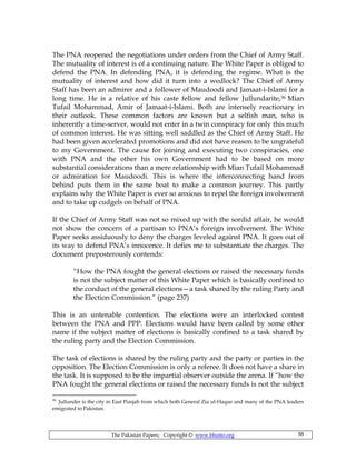 The Pakistan Papers; Copyright © www.bhutto.org 88
The PNA reopened the negotiations under orders from the Chief of Army Staff.
The mutuality of interest is of a continuing nature. The White Paper is obliged to
defend the PNA. In defending PNA, it is defending the regime. What is the
mutuality of interest and how did it turn into a wedlock? The Chief of Army
Staff has been an admirer and a follower of Maudoodi and Jamaat-i-Islami for a
long time. He is a relative of his caste fellow and fellow Jullundarite,36 Mian
Tufail Mohammad, Amir of Jamaat-i-Islami. Both are intensely reactionary in
their outlook. These common factors are known but a selfish man, who is
inherently a time-server, would not enter in a twin conspiracy for only this much
of common interest. He was sitting well saddled as the Chief of Army Staff. He
had been given accelerated promotions and did not have reason to be ungrateful
to my Government. The cause for joining and executing two conspiracies, one
with PNA and the other his own Government had to be based on more
substantial considerations than a mere relationship with Mian Tufail Mohammad
or admiration for Maudoodi. This is where the interconnecting hand from
behind puts them in the same boat to make a common journey. This partly
explains why the White Paper is ever so anxious to repel the foreign involvement
and to take up cudgels on behalf of PNA.
If the Chief of Army Staff was not so mixed up with the sordid affair, he would
not show the concern of a partisan to PNA’s foreign involvement. The White
Paper seeks assiduously to deny the charges leveled against PNA. It goes out of
its way to defend PNA’s innocence. It defies me to substantiate the charges. The
document preposterously contends:
“How the PNA fought the general elections or raised the necessary funds
is not the subject matter of this White Paper which is basically confined to
the conduct of the general elections—a task shared by the ruling Party and
the Election Commission.” (page 237)
This is an untenable contention. The elections were an interlocked contest
between the PNA and PPP. Elections would have been called by some other
name if the subject matter of elections is basically confined to a task shared by
the ruling party and the Election Commission.
The task of elections is shared by the ruling party and the party or parties in the
opposition. The Election Commission is only a referee. It does not have a share in
the task. It is supposed to be the impartial observer outside the arena. If “how the
PNA fought the general elections or raised the necessary funds is not the subject
36
Jullunder is the city in East Punjab from which both General Zia ul-Haque and many of the PNA leaders
emigrated to Pakistan.
 