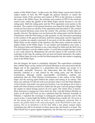 The Pakistan Papers; Copyright © www.bhutto.org 89
matter of this White Paper,” in that event, the White Paper cannot deal with the
subject matter of how the PPP fought the general elections or raised the
necessary funds. If the activities and conduct of PNA in the elections is outside
the scope of the White Paper, the activities and conduct of PPP in the elections
cannot come within the gambit of the White Paper merely because it was the
ruling party. Both the ruling party and the PNA opposition were parties to the
elections. The conduct of the general elections was shared by both parties. There
would not have been an election if the opposition had boycotted it. The conduct
of the General Elections arises from the contest. The activities of both sides are
equally relevant. The election was not between the ruling party and the Election
Commission with the PNA being an idle spectator. In any discussion pertaining
to the conduct of the general elections, both the ruling party and the opposition
party or parties are equally concerned. If one party is not the subject matter in a
White Paper on the conduct of the elections, the other party cannot be made the
subject matter of the White Paper. To use similes and metaphors once more, a
War between India and Pakistan is not a task shared by India and the Red Cross
in which Pakistan is not the subject matter. A world heavyweight boxing contest
is not a task shared by Mohammad Ali and the referee to the exclusion of the
contender in the ring. By making such out and out biased statements, the author
of the White Paper not only reveals his blind prejudice but also makes a laughing
stock of the White Paper.
Into the bargain, the Junta is completely ridiculed. The supercilious contention
that a White Paper on the conduct of General Elections is not concerned with the
illegal role of the opposition is a proposition that nobody can accept. It is
universally untenable. However, the observation that the White Paper is
basically confined to a task shared by the ruling party and the Election
Commission, although wholly unacceptable, nevertheless confirms my
submission that the Chief Election Commissioner is the author of the White
Paper and the moving spirit behind the project and timing of its release. This
shows my attitude. If I did not rush out to protest when I was the Prime Minister
of the Country and under very great provocation, I am not going to do it from a
death cell when all those events have faded into the past. I am not going to oblige
the regime to attack foreign powers all over again. The whole story is known.
More and more is coming out. I have done my duty. I put the Nation officially on
notice on 28 April 1977 from no less a platform than the National Assembly of
Pakistan. I repeated the warnings in subsequent political speeches and in the
courts of law. I cannot fight the battles of Pakistan from a death cell. The events of
the last twenty years have made me arrive at the unambiguous conclusion that, at
present, the greatest threat to the unity and progress of the Third World is from coup-
gemony. The era of colonialism is all but dead. Only a few places remain where
colonialism has still to be buried. In those places also, the burial is at hand. The
Third World has to guard against hegemony, but the best way to guard against
 