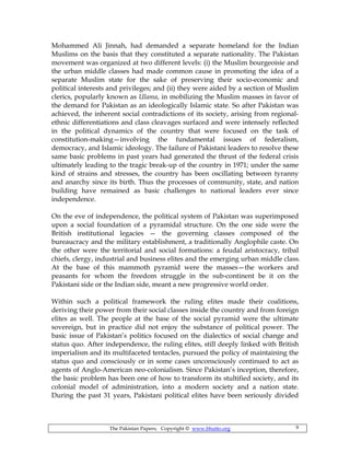 The Pakistan Papers; Copyright © www.bhutto.org 9
Mohammed Ali Jinnah, had demanded a separate homeland for the Indian
Muslims on the basis that they constituted a separate nationality. The Pakistan
movement was organized at two different levels: (i) the Muslim bourgeoisie and
the urban middle classes had made common cause in promoting the idea of a
separate Muslim state for the sake of preserving their socio-economic and
political interests and privileges; and (ii) they were aided by a section of Muslim
clerics, popularly known as Ulama, in mobilizing the Muslim masses in favor of
the demand for Pakistan as an ideologically Islamic state. So after Pakistan was
achieved, the inherent social contradictions of its society, arising from regional-
ethnic differentiations and class cleavages surfaced and were intensely reflected
in the political dynamics of the country that were focused on the task of
constitution-making—involving the fundamental issues of federalism,
democracy, and Islamic ideology. The failure of Pakistani leaders to resolve these
same basic problems in past years had generated the thrust of the federal crisis
ultimately leading to the tragic break-up of the country in 1971; under the same
kind of strains and stresses, the country has been oscillating between tyranny
and anarchy since its birth. Thus the processes of community, state, and nation
building have remained as basic challenges to national leaders ever since
independence.
On the eve of independence, the political system of Pakistan was superimposed
upon a social foundation of a pyramidal structure. On the one side were the
British institutional legacies — the governing classes composed of the
bureaucracy and the military establishment, a traditionally Anglophile caste. On
the other were the territorial and social formations: a feudal aristocracy, tribal
chiefs, clergy, industrial and business elites and the emerging urban middle class.
At the base of this mammoth pyramid were the masses—the workers and
peasants for whom the freedom struggle in the sub-continent be it on the
Pakistani side or the Indian side, meant a new progressive world order.
Within such a political framework the ruling elites made their coalitions,
deriving their power from their social classes inside the country and from foreign
elites as well. The people at the base of the social pyramid were the ultimate
sovereign, but in practice did not enjoy the substance of political power. The
basic issue of Pakistan’s politics focused on the dialectics of social change and
status quo. After independence, the ruling elites, still deeply linked with British
imperialism and its multifaceted tentacles, pursued the policy of maintaining the
status quo and consciously or in some cases unconsciously continued to act as
agents of Anglo-American neo-colonialism. Since Pakistan’s inception, therefore,
the basic problem has been one of how to transform its stultified society, and its
colonial model of administration, into a modern society and a nation state.
During the past 31 years, Pakistani political elites have been seriously divided
 