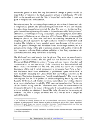 The Pakistan Papers; Copyright © www.bhutto.org 91
reasonable period of time, but any fundamental change in policy would be
regarded as a violation of the final agreement arrived at in February 1977 with
PNA on the one side and, with the Chief of Army Staff on the other. A price was
paid. It was paid for a consideration.
From the moment the two-pronged agreement got into motion, it has moved into
a computerized pattern. The protracted negotiations with PNA to join officially
the set-up is an integral component of the plan. The fuss over the farcical five-
point demand is stage-managed in order to depict the ostensible “independence”
of the PNA. Everything is working according to a pre-arranged plan. Some of the
parties and politicians were not taken into full confidence. This is understandable.
Everyone cannot be taken into confidence in executing conspiracies of this
magnitude. In such operations, the right hand does not know what the left hand
is doing. The full plan, a closely guarded secret, was disclosed only to a chosen
few. The general aim might well have been shared with a larger element, but in a
conversational spirit, on the grid of common interests and identity of views. In
this conspiracy, only one Party and one politician of that Party was taken into
complete confidence. Only he was told everything.
The Khaksars37 were not brought into the picture. They were harpooned on the
slogan of Nizam-i-Mustafa. The real plan was not disclosed to the National
Democratic Party (NDP) in its entirety. The one and only channel of contact and
communication on the total scope of the conspiracy was Jamaat-i-Islami and
Mian Tufail Mohammad38 was the link. The others had lesser and varying
knowledge of the plot. It varied from person to person and from Party to Party.
For this reason, Mian Tufail Mohammad, a professional ‘agent provocateur,’ is
now belatedly criticizing the United States for suspending economic aid to
Pakistan. This is done to confuse our “simple-minded people.” The people have
not forgotten that the PNA sparked off violence on polling day in big cities like
Karachi, Hyderabad and Multan. Everyone remembers how polling stations
were burnt, attacked and invaded by PNA mercenaries and urchins. The threats
of PNA leaders taking over the Government even before the announcement of
the results still echo in the minds of the people. If such activities are outside the
scope of a finding on elections, I should like to be educated on the meaning of
elections. The Junta is obliged to defend the PNA and the PNA is obliged to
defend the Junta.
37 The Khaksars are directly modeled on the Nazi Brownshirts. Their leader, Enayatullah Mashriqi,
presented an interpretation of Islamic ideology to adapt it to militarist policies. His "troops" wear khaki
uniforms with spade designs and march in paramilitary formation. Presently they constitute one of the key
components of the PNA but have remained formally out of the government.
38 Mian Tufail Mohammad is the party chairman of the Jamaat-e-Islami; Maulana Mawdoodi is the religious
head of the organization.
 
