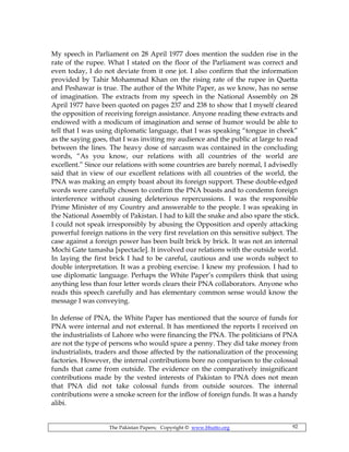 The Pakistan Papers; Copyright © www.bhutto.org 92
My speech in Parliament on 28 April 1977 does mention the sudden rise in the
rate of the rupee. What I stated on the floor of the Parliament was correct and
even today, I do not deviate from it one jot. I also confirm that the information
provided by Tahir Mohammad Khan on the rising rate of the rupee in Quetta
and Peshawar is true. The author of the White Paper, as we know, has no sense
of imagination. The extracts from my speech in the National Assembly on 28
April 1977 have been quoted on pages 237 and 238 to show that I myself cleared
the opposition of receiving foreign assistance. Anyone reading these extracts and
endowed with a modicum of imagination and sense of humor would be able to
tell that I was using diplomatic language, that I was speaking “tongue in cheek”
as the saying goes, that I was inviting my audience and the public at large to read
between the lines. The heavy dose of sarcasm was contained in the concluding
words, “As you know, our relations with all countries of the world are
excellent.” Since our relations with some countries are barely normal, I advisedly
said that in view of our excellent relations with all countries of the world, the
PNA was making an empty boast about its foreign support. These double-edged
words were carefully chosen to confirm the PNA boasts and to condemn foreign
interference without causing deleterious repercussions. I was the responsible
Prime Minister of my Country and answerable to the people. I was speaking in
the National Assembly of Pakistan. I had to kill the snake and also spare the stick.
I could not speak irresponsibly by abusing the Opposition and openly attacking
powerful foreign nations in the very first revelation on this sensitive subject. The
case against a foreign power has been built brick by brick. It was not an internal
Mochi Gate tamasha [spectacle]. It involved our relations with the outside world.
In laying the first brick I had to be careful, cautious and use words subject to
double interpretation. It was a probing exercise. I knew my profession. I had to
use diplomatic language. Perhaps the White Paper’s compilers think that using
anything less than four letter words clears their PNA collaborators. Anyone who
reads this speech carefully and has elementary common sense would know the
message I was conveying.
In defense of PNA, the White Paper has mentioned that the source of funds for
PNA were internal and not external. It has mentioned the reports I received on
the industrialists of Lahore who were financing the PNA. The politicians of PNA
are not the type of persons who would spare a penny. They did take money from
industrialists, traders and those affected by the nationalization of the processing
factories. However, the internal contributions bore no comparison to the colossal
funds that came from outside. The evidence on the comparatively insignificant
contributions made by the vested interests of Pakistan to PNA does not mean
that PNA did not take colossal funds from outside sources. The internal
contributions were a smoke screen for the inflow of foreign funds. It was a handy
alibi.
 