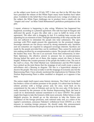 The Pakistan Papers; Copyright © www.bhutto.org 95
on the subject were burnt on 19 July 1977. I dare say that in the 385 days that
have preceded the release of this White Paper many more bonfires have taken
place. Confident in the belief that it has destroyed every vestige of evidence on
the subject, the White Paper challenges me to produce from a death cell, the
“chapter and verse” on Mian Tufail Mohammed’s perfidious participation in the
plot.
I repeat, whatever is happening is play acting. Whatever has happened has
happened, according to a planned agreement. One side has kept its bargain and
delivered the goods. It gave the other side a year to fulfill its terms of the
agreement. The other side is dragging its feet. It is making lame excuses and
appealing for an extension of time. Outright dictatorship of the whip and the lash
was not sufficient to intimidate the people into total submission. The open
marriage with PNA might present the opportunity for the promised change.
Sovereign interests are not always served by strong statements only. Sacrifices
and not semantics are required to safeguard sovereign interests. Sacrifices are
made by the people provided they can be mobilized. They cannot be motivated
into making sacrifices by an unrepresentative coterie. The people will only follow
the leaders they trust. The rest is an eyewash. From time immemorial, in inter-
State diplomacy, the effective answer to pressure lies in counter-pressure.
Having lashed the spirit out of them, this regime cannot stir them to heroic
heights. Without the counter-pressure of the people the battle is lost. The rest of
the stuff is a hoax. The Chief Martial Law Administrator and the PNA leaders
have picked up the joint theme that the stoppage of aid could create a sense of
self-reliance and a blessing in disguise. The line is a hypocritical attempt to
deceive the people. The issue at stake is not the stoppage of economic aid, but the
Reprocessing Plant. I have already mentioned the implications for Pakistan if the
Nuclear Reprocessing Plant is either modified or dropped, as it appears it has
been.
The nation might itself expect some historic decisions. The Chief of Army Staff
has broken a series of solemn promises to his people. It is about time he broke a
solemn promise with a foreign power and, for once, went back on his
commitment for the sake of Pakistan and not for his own sake. If the Junta is
really incensed by the pressure of the Nuclear Reprocessing Plant, the least it
could do to demonstrate national resentment is to leave CENTO. The people
might then begin to take the General a little more seriously. Either before or after
Meghrib prayers, he should go on the television to take the Nation into
confidence on the foreign pressures, seek national unity and, as a token of his
regime’s earnestness, announce Pakistan’s withdrawal from CENTO, as a first
measure in resisting foreign pressure. He should make this announcement
without dramatics because the people are fed up to the teeth with his stunts.
 