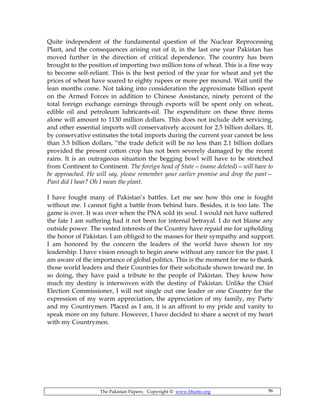 The Pakistan Papers; Copyright © www.bhutto.org 96
Quite independent of the fundamental question of the Nuclear Reprocessing
Plant, and the consequences arising out of it, in the last one year Pakistan has
moved further in the direction of critical dependence. The country has been
brought to the position of importing two million tons of wheat. This is a fine way
to become self-reliant. This is the best period of the year for wheat and yet the
prices of wheat have soared to eighty rupees or more per mound. Wait until the
lean months come. Not taking into consideration the approximate billion spent
on the Armed Forces in addition to Chinese Assistance, ninety percent of the
total foreign exchange earnings through exports will be spent only on wheat,
edible oil and petroleum lubricants-oil. The expenditure on these three items
alone will amount to 1130 million dollars. This does not include debt servicing,
and other essential imports will conservatively account for 2.5 billion dollars. If,
by conservative estimates the total imports during the current year cannot be less
than 3.5 billion dollars, “the trade deficit will be no less than 2.1 billion dollars
provided the present cotton crop has not been severely damaged by the recent
rains. It is an outrageous situation the begging bowl will have to be stretched
from Continent to Continent. The foreign head of State—(name deleted)—will have to
be approached. He will say, please remember your earlier promise and drop the pant—
Pant did I hear? Oh I mean the plant.
I have fought many of Pakistan’s battles. Let me see how this one is fought
without me. I cannot fight a battle from behind bars. Besides, it is too late. The
game is over. It was over when the PNA sold its soul. I would not have suffered
the fate I am suffering had it not been for internal betrayal. I do not blame any
outside power. The vested interests of the Country have repaid me for upholding
the honor of Pakistan. I am obliged to the masses for their sympathy and support.
I am honored by the concern the leaders of the world have shown for my
leadership. I have vision enough to begin anew without any rancor for the past. I
am aware of the importance of global politics. This is the moment for me to thank
those world leaders and their Countries for their solicitude shown toward me. In
so doing, they have paid a tribute to the people of Pakistan. They know how
much my destiny is interwoven with the destiny of Pakistan. Unlike the Chief
Election Commissioner, I will not single out one leader or one Country for the
expression of my warm appreciation, the appreciation of my family, my Party
and my Countrymen. Placed as I am, it is an affront to my pride and vanity to
speak more on my future. However, I have decided to share a secret of my heart
with my Countrymen.
 