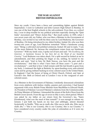 The Pakistan Papers; Copyright © www.bhutto.org 97
THE WAR AGAINST
BRITISH IMPERIALISM
Since my youth, I have been a fierce and unremitting fighter against British
Imperialism. I went to Cathedral and John Cannon High School in Bombay. It
was one of the best English schools in the sub-continent. Even then, as a school
boy, I was in deep trouble for my political activities especially during the “Quit
India” movement and “Direct Action Day.” But much earlier, in 1935, when I
was seven years old, my Father, who was then a Minister in the Government of
Bombay, was invited to tea with his three sons by Lord Braborne, the Governor
of Bombay. On being introduced to my eldest brother, Imdad Ali, who was then
twenty-one years of age, Lord Braborne remarked “What a handsome young
man.” Being a cultivated and polished aristocrat, Imdad All said in reply, “I am
all the more flattered, Sir, because the compliment comes from our handsome
Governor.” With my meek voice, I spoke out of turn and said: “His Excellency, the
Governor, is handsome because he has been fed on the blood of our beautiful
Country.“ Lord Braborne was taken aback. For a split second he looked at me in
astonishment, and then pointing his finger at me, smiling, he turned to my
Father and said, “And in him, Sir Shah Nawaz, you have the poet and the
revolutionary.” And that is what I have been all these years—”a poet and a
revolutionary”—and that is how I shall remain until the last breath is gone from
my body. I continued the fight at Berkeley by spear-heading every anti-colonial
cause and by giving militant backing to every colored cause in the United States.
In England, I had the honor of being at Christ Church, Oxford, and later at
Lincoln’s Inn. Both at Oxford and in London I was in the vanguard of anti-
colonial causes.
As a Minister in the Government of Pakistan, I stridently denounced colonialism
from every platform with tireless vitality, passion and conviction. I had heated
arguments with every British Prime Minister from MacMillan to Edward Heath.
As President of Pakistan I severed Pakistan’s relations from the Commonwealth.
As Prime Minister of Pakistan, I demanded the return of the Koh-i-Noor from the
British Crown Jewels. From the age of seven to fifty is not a short period. When I
was asked by my father on our return from the Governor’s tea, “Saien
[Gentleman], what was the need of that remark?” it was enough to release my
tension. I put both my hands on my face and sobbingly, almost shouted
hysterically in Sindhi, “Eiho asa jo mulk ahe, Eiho asa jo mulk ahe, Eiho asa jo
mulk ahe,”—”this is our Country, this is our Country, this is our Country.” I
have considered every country under the yoke of colonialism as if it were my
Country.
 