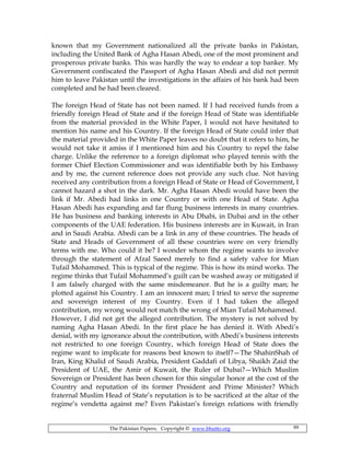 The Pakistan Papers; Copyright © www.bhutto.org 99
known that my Government nationalized all the private banks in Pakistan,
including the United Bank of Agha Hasan Abedi, one of the most prominent and
prosperous private banks. This was hardly the way to endear a top banker. My
Government confiscated the Passport of Agha Hasan Abedi and did not permit
him to leave Pakistan until the investigations in the affairs of his bank had been
completed and he had been cleared.
The foreign Head of State has not been named. If I had received funds from a
friendly foreign Head of State and if the foreign Head of State was identifiable
from the material provided in the White Paper, I would not have hesitated to
mention his name and his Country. If the foreign Head of State could infer that
the material provided in the White Paper leaves no doubt that it refers to him, he
would not take it amiss if I mentioned him and his Country to repel the false
charge. Unlike the reference to a foreign diplomat who played tennis with the
former Chief Election Commissioner and was identifiable both by his Embassy
and by me, the current reference does not provide any such clue. Not having
received any contribution from a foreign Head of State or Head of Government, I
cannot hazard a shot in the dark. Mr. Agha Hasan Abedi would have been the
link if Mr. Abedi had links in one Country or with one Head of State. Agha
Hasan Abedi has expanding and far flung business interests in many countries.
He has business and banking interests in Abu Dhabi, in Dubai and in the other
components of the UAE federation. His business interests are in Kuwait, in Iran
and in Saudi Arabia. Abedi can be a link in any of these countries. The heads of
State and Heads of Government of all these countries were on very friendly
terms with me. Who could it be? I wonder whom the regime wants to involve
through the statement of Afzal Saeed merely to find a safety valve for Mian
Tufail Mohammed. This is typical of the regime. This is how its mind works. The
regime thinks that Tufail Mohammed’s guilt can be washed away or mitigated if
I am falsely charged with the same misdemeanor. But he is a guilty man; he
plotted against his Country. I am an innocent man; I tried to serve the supreme
and sovereign interest of my Country. Even if I had taken the alleged
contribution, my wrong would not match the wrong of Mian Tufail Mohammed.
However, I did not get the alleged contribution. The mystery is not solved by
naming Agha Hasan Abedi. In the first place he has denied it. With Abedi’s
denial, with my ignorance about the contribution, with Abedi’s business interests
not restricted to one foreign Country, which foreign Head of State does the
regime want to implicate for reasons best known to itself?—The ShahinShah of
Iran, King Khalid of Saudi Arabia, President Gaddafi of Libya, Shaikh Zaid the
President of UAE, the Amir of Kuwait, the Ruler of Dubai?—Which Muslim
Sovereign or President has been chosen for this singular honor at the cost of the
Country and reputation of its former President and Prime Minister? Which
fraternal Muslim Head of State’s reputation is to be sacrificed at the altar of the
regime’s vendetta against me? Even Pakistan’s foreign relations with friendly
 