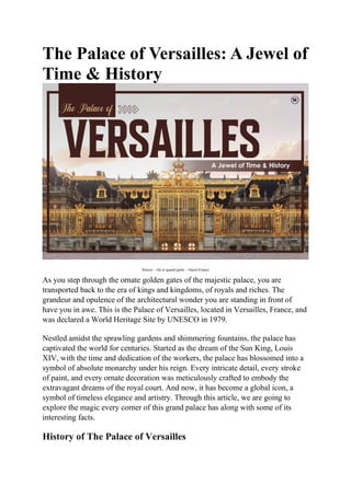 The Palace of Versailles: A Jewel of
Time & History
Source – Où et quand partir – Ouest-France
As you step through the ornate golden gates of the majestic palace, you are
transported back to the era of kings and kingdoms, of royals and riches. The
grandeur and opulence of the architectural wonder you are standing in front of
have you in awe. This is the Palace of Versailles, located in Versailles, France, and
was declared a World Heritage Site by UNESCO in 1979.
Nestled amidst the sprawling gardens and shimmering fountains, the palace has
captivated the world for centuries. Started as the dream of the Sun King, Louis
XIV, with the time and dedication of the workers, the palace has blossomed into a
symbol of absolute monarchy under his reign. Every intricate detail, every stroke
of paint, and every ornate decoration was meticulously crafted to embody the
extravagant dreams of the royal court. And now, it has become a global icon, a
symbol of timeless elegance and artistry. Through this article, we are going to
explore the magic every corner of this grand palace has along with some of its
interesting facts.
History of The Palace of Versailles
 