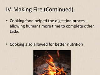 IV. Making Fire (Continued)
• Cooking food helped the digestion process
allowing humans more time to complete other
tasks
• Cooking also allowed for better nutrition
 