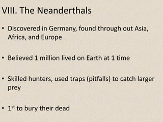 VIII. The Neanderthals
• Discovered in Germany, found through out Asia,
Africa, and Europe
• Believed 1 million lived on Earth at 1 time
• Skilled hunters, used traps (pitfalls) to catch larger
prey
• 1st to bury their dead
 
