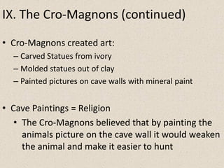 IX. The Cro-Magnons (continued)
• Cro-Magnons created art:
– Carved Statues from ivory
– Molded statues out of clay
– Painted pictures on cave walls with mineral paint
• Cave Paintings = Religion
• The Cro-Magnons believed that by painting the
animals picture on the cave wall it would weaken
the animal and make it easier to hunt
 